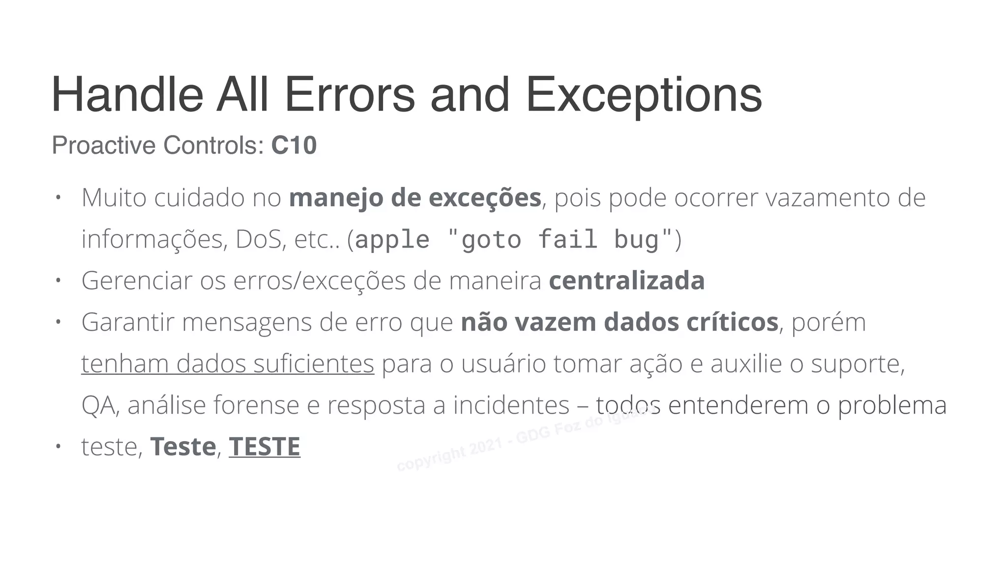 • Muito cuidado no manejo de exceções, pois pode ocorrer vazamento de
informações, DoS, etc.. (apple "goto fail bug")
• Gerenciar os erros/exceções de maneira centralizada
• Garantir mensagens de erro que não vazem dados críticos, porém
tenham dados suficientes para o usuário tomar ação e auxilie o suporte,
QA, análise forense e resposta a incidentes – todos entenderem o problema
• teste, Teste, TESTE
Proactive Controls: C10
Handle All Errors and Exceptions
copyright 2021 - GDG Foz do Iguacu
 