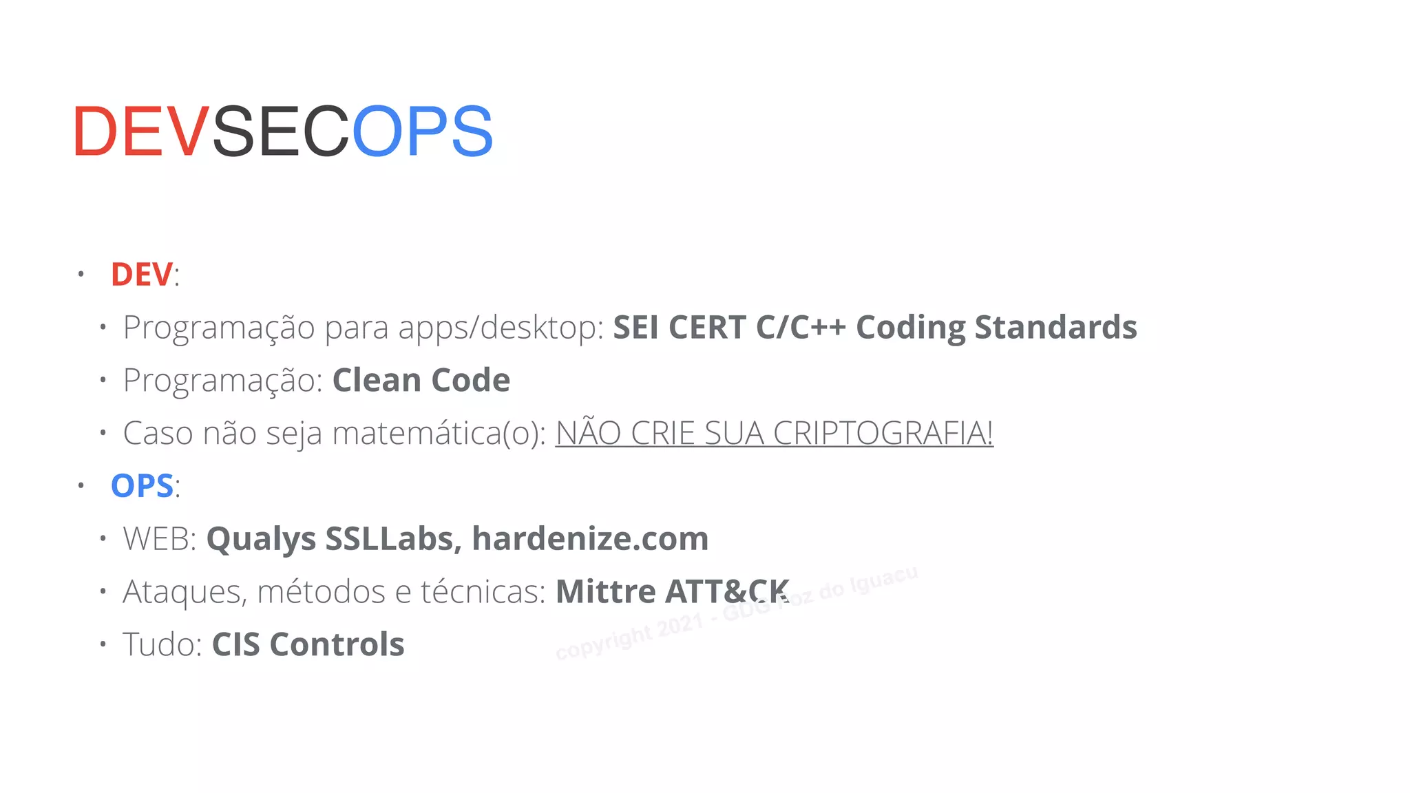 • DEV:
• Programação para apps/desktop: SEI CERT C/C++ Coding Standards
• Programação: Clean Code
• Caso não seja matemática(o): NÃO CRIE SUA CRIPTOGRAFIA!
• OPS:
• WEB: Qualys SSLLabs, hardenize.com
• Ataques, métodos e técnicas: Mittre ATT&CK
• Tudo: CIS Controls
DEVSECOPS
copyright 2021 - GDG Foz do Iguacu
 