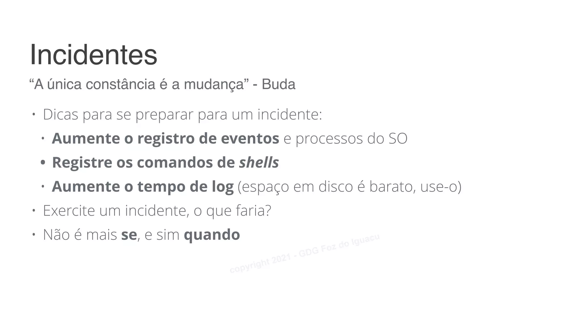 • Dicas para se preparar para um incidente:
• Aumente o registro de eventos e processos do SO
• Registre os comandos de shells
• Aumente o tempo de log (espaço em disco é barato, use-o)
• Exercite um incidente, o que faria?
• Não é mais se, e sim quando
“A única constância é a mudança” - Buda
Incidentes
copyright 2021 - GDG Foz do Iguacu
 