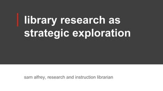 library research as
strategic exploration
sam alfrey, research and instruction librarian
 