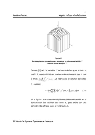 12

Geraldine Cisneros

Integrales Múltiples y Sus Aplicaciones

Figura 1.7
Paralelepípedos empleados para aproximar el volumen del sólido S
definido sobre la región D

Cuando P → 0 , la partición P se hace más fina y por lo tanto la
región R queda dividida en muchos más rectángulos, por lo cual
n

m

el límite Lim ∑∑ f ( xi* , y j * ) ∆Aij representa el volumen del sólido
P →0

i =1 j =1

S , es decir:
n

m

V = Lim ∑∑ f ( xi* , y j * ) ∆Aij = ∫∫ f ( x, y ) dA
P →0

i =1 j =1

D

(I.19)

En la figura 1.8 se observan los paralelepípedos empleados en la
aproximación del volumen del sólido S , pero ahora con una
partición más refinada sobre el rectángulo D .

UC. Facultad de Ingeniería. Departamento de Matemática.

 