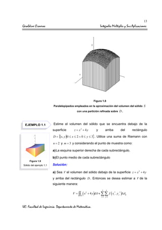 13

Geraldine Cisneros

Integrales Múltiples y Sus Aplicaciones

Figura 1.8
Paralelepípedos empleados en la aproximación del volumen del sólido S
con una partición refinada sobre

EJEMPLO 1.1

D.

Estime el volumen del sólido que se encuentra debajo de la
superficie

z = x2 + 4y

y

arriba

del

rectángulo

D = {( x, y ) 0 ≤ x ≤ 2 ∧ 0 ≤ y ≤ 3}. Utilice una suma de Riemann con
n = 2 y m = 3 y considerando el punto de muestra como:

a) La esquina superior derecha de cada subrectángulo.
b) El punto medio de cada subrectángulo
Figura 1.9
Sólido del ejemplo 1.1

Solución:
a) Sea V el volumen del sólido debajo de la superficie z = x 2 + 4 y
y arriba del rectángulo D . Entonces se desea estimar a V de la
siguiente manera:
2

3

V = ∫∫ ( x 2 + 4 y )dA ≈ ∑∑ f ( xi* , y j* )∆Aij
D

UC. Facultad de Ingeniería. Departamento de Matemática.

i =1 j =1

 