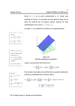 14

Geraldine Cisneros

Integrales Múltiples y Sus Aplicaciones
donde

(x

*
i

, y j* ) es el punto perteneciente a Dij donde será

evaluada la función. El enunciado de este ejercicio exige que el
punto de muestra sea la esquina superior derecha de cada

(

)

subrectángulo, por lo cual xi , y j = (xi , y j ) .
*

*

La región D y su partición se muestran en la siguiente figura.
Si

m=3

y

n = 2,

entonces

∆x =

b−a 2−0
=
=1
n
2

∆y =

d −c 3−0
=
=1
m
3

(

) (

Como xi* , y j* = xi , y j

),

entonces se debe expresar
en función de i y j:

xi = x0 + i∆x = 0 + i(1) = i
y j = y0 + j∆y = 0 + j(1) = j

Figura 1.10
Partición empleada para el ejemplo1.1

Y además:

∆Aij = ∆x∆y = (1)(1) = 1

Luego, la aproximación del volumen es:
2

3

2

3

V ≈ ∑∑ f ( xi* , y j * )∆Aij = ∑∑ f ( i, j )(1)
i =1 j =1

Para evaluar esta doble suma de Riemman se pueden emplear las

Recuerde:
n

∑ k = kn

i =1 j =1

si k ∈

fórmulas y propiedades de la notación sigma:

i =1

n

∑i=
i =1
n

∑i
i =1

2

n ( n + 1)
2

=

n ( n + 1 )( 2 n + 1 )
6

2

3

2

3

2

V ≈ ∑∑ f ( i, j )(1) = ∑∑ ( i 2 + 4 j ) = ∑ ( 3i 2 + 24 ) = 15 + 48 = 63
i =1 j =1

i =1 j =1

i =1

V = ∫∫ ( x 2 + 4 y )dA ≈ 63
D

UC. Facultad de Ingeniería. Departamento de Matemática.

 