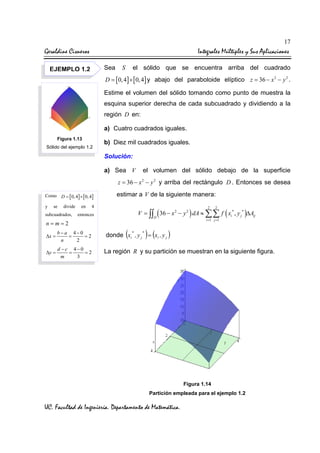 17

Geraldine Cisneros

Integrales Múltiples y Sus Aplicaciones
Sea

EJEMPLO 1.2

el sólido que se encuentra arriba del cuadrado

S

D = [ 0, 4] × [ 0, 4] y abajo del paraboloide elíptico z = 36 − x 2 − y 2 .

Estime el volumen del sólido tomando como punto de muestra la
esquina superior derecha de cada subcuadrado y dividiendo a la
región D en:
a) Cuatro cuadrados iguales.
Figura 1.13
Sólido del ejemplo 1.2

b) Diez mil cuadrados iguales.
Solución:
a) Sea V

el volumen del sólido debajo de la superficie

z = 36 − x 2 − y 2 y arriba del rectángulo D . Entonces se desea
Como D = [ 0, 4 ] × [ 0, 4 ]
y

se

divide

subcuadrados,

en

estimar a V de la siguiente manera:

4

2

n=m=2
∆x =

b−a 4−0
=
=2
n
2

∆y =

d −c 4−0
=
=2
m
3

2

V = ∫∫ ( 36 − x 2 − y 2 ) dA ≈ ∑∑ f ( xi* , y j * )∆Aij

entonces

D

(

i =1 j =1

)

donde xi , y j = (xi , y j )
*

*

La región R y su partición se muestran en la siguiente figura.

Figura 1.14
Partición empleada para el ejemplo 1.2

UC. Facultad de Ingeniería. Departamento de Matemática.

 