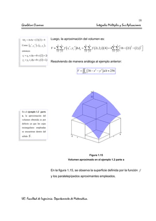 18

Geraldine Cisneros

Integrales Múltiples y Sus Aplicaciones

∆Aij = ∆x∆y = ( 2 )( 2 ) = 4

(

) (

Como xi* , y j* = xi , y j

),

entonces

Luego, la aproximación del volumen es:
2

3

2

3

2

3

2
2
V ≈ ∑∑ f ( xi* , y j * )∆Aij = ∑∑ f ( 2i, 2 j )( 4 ) = 4∑∑ 16 − ( 2i ) − ( 2 j ) 


i =1 j =1
i =1 j =1
i =1 j =1

xi = x0 + i∆x = 0 + i ( 2) = 2i
yj = y0 + j∆y = 0 + j ( 2) = 2 j

Resolviendo de manera análoga al ejemplo anterior:
V = ∫∫ ( 36 − x 2 − y 2 ) dA ≈ 256
D

En el ejemplo 1.2 parte
a, la aproximación del
volumen obtenida es por
defecto ya que las cajas
rectangulares empleadas
se encuentran dentro del
sólido

S.

Figura 1.15
Volumen aproximado en el ejemplo 1.2 parte a

En la figura 1.15, se observa la superficie definida por la función f
y los paralelepípedos aproximantes empleados.

UC. Facultad de Ingeniería. Departamento de Matemática.

 