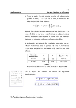 19

Geraldine Cisneros

Integrales Múltiples y Sus Aplicaciones
b) Ahora la región D , está dividida en diez mil subcuadrados
iguales; es decir, n = m = 100 . Por lo tanto, la estimación del
volumen del sólido viene dada por:
100 100

V = ∫∫ ( 36 − x 2 − y 2 ) dA ≈ ∑∑ f ( xi* , y j * )∆Aij
D

i =1 j =1

Realizar este cálculo como se ha ilustrado en los ejemplos 1.1 y la
parte a de éste, es muy largo pues el número de subcuadrados es
elevado. Entonces para resolver la doble suma de Riemann
planteada es necesario emplear un software matemático.
A continuación se presenta los resultados obtenidos, con un
software matemático, para el ejemplo 1.2 parte b. También se
incluye otra aproximación empleando una partición aún más
refinada.
Número de
subcuadrados

n

m

Diez mil

100

100

402, 7648

Un millón

1.000

1.000

405, 077248

n

m

∑∑ f (x
i =1 j =1

i

*

, y j * )∆Aij

Cuadro 1.2
Aproximaciones del volumen del sólido planteado en el ejemplo 1.2

En el ejemplo 1.2 parte

Con

b, se aprecia que la

aproximaciones:

aproximación

S

ayuda

del

software

se

obtuvo

del

volumen del sólido

la

aumenta a medida que se
incrementa el número de
subcuadrados.

V = ∫∫ ( 36 − x 2 − y 2 ) dA ≈ 402 , 7648
D

V = ∫∫ ( 36 − x 2 − y 2 ) dA ≈ 405, 077248
D

UC. Facultad de Ingeniería. Departamento de Matemática.

las

siguientes

 