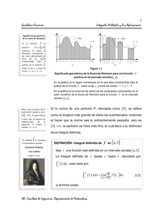 4

Geraldine Cisneros

Integrales Múltiples y Sus Aplicaciones

Significado geométrico
de la suma de Riemann
Si la función

f

es

[ ]

positiva
∀x ∈ a, b ,
entonces la suma de
Riemann corresponde a
un valor aproximado del
área de la región
comprendida bajo la
gráfica de la función f ,
sobre el eje x, y entre las
rectas x = a y x = b .

Figura 1.1
Significado geométrico de la Suma de Riemann para una función
positiva en el intervalo cerrado [a, b ] .

f

En la gráfica a) la región sombreada es la que está comprendida bajo la
gráfica de la función f , sobre el eje x, y entre las rectas x = a y x = b .
En la gráfica b) la suma de las áreas de los rectángulos sombreados es el
valor numérico de la Suma de Riemann para la función f en el intervalo
cerrado [a, b ] .

Decir que la norma de la
partición P tiende a cero,
P → 0 , es equivalente
a decir que el número de
subintervalos
de
la
partición P tiende a
infinito, n → ∞ .

Si la norma de una partición P, denotada como P , se define
como la longitud más grande de todos los subintervalos, entonces
al hacer que la norma sea lo suficientemente pequeña, esto es
P → 0 , la partición se hace más fina, lo cual lleva a la definición

de la Integral Definida.

∫

El símbolo lo introdujo
el matemático alemán
Gottfried Wilhelm

DEFINICIÓN: integral definida de

f en [a ,b ]

von Leibniz

Sea f una función real definida en un intervalo cerrado [a, b] .

(1646, 1716).

La integral definida de f desde a hasta b , denotada por

∫ f (x )dx , esta dada por:
b

a

∫

b
a

n

f ( x ) dx = Lím ∑ f ( xi* )∆x

si el límite existe.

UC. Facultad de Ingeniería. Departamento de Matemática.

p →0

i =1

(I.2)

 