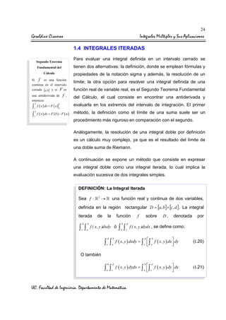 24

Geraldine Cisneros

Integrales Múltiples y Sus Aplicaciones
1.4 INTEGRALES ITERADAS
Para evaluar una integral definida en un intervalo cerrado se

Segundo Teorema
Fundamental del

tienen dos alternativas: la definición, donde se emplean fórmulas y

Cálculo

propiedades de la notación sigma y además, la resolución de un

Si f es una función
continua en el intervalo
cerrado [a,b] y si F es
una antiderivada de
entonces:

f

,

límite; la otra opción para resolver una integral definida de una
función real de variable real, es el Segundo Teorema Fundamental
del Cálculo, el cual consiste en encontrar una antiderivada y

evaluarla en los extremos del intervalo de integración. El primer
∫ f ( x ) dx = F ( x )
∫ f ( x ) dx = F ( b ) − F ( a ) método, la definición como el límite de una suma suele ser un
b

b

a

a

b

a

procedimiento más riguroso en comparación con el segundo.
Análogamente, la resolución de una integral doble por definición
es un cálculo muy complejo, ya que es el resultado del límite de
una doble suma de Riemann.
A continuación se expone un método que consiste en expresar
una integral doble como una integral iterada, lo cual implica la
evaluación sucesiva de dos integrales simples.
DEFINICIÓN: La Integral Iterada
Sea f :

2

→

una función real y continua de dos variables,

definida en la región rectangular D = [a, b ]× [c, d ] . La integral
iterada
d

b

c

a

∫ ∫

de

la

función

f ( x, y )dxdy ó

∫ ∫

d

b

c

a

b

d

a

c

b

d

a

c

∫ ∫

f

sobre

D,

denotada

por

f ( x, y )dydx , se define como:

d
b
f ( x, y ) dxdy = ∫  ∫ f ( x, y ) dx  dy

c  a



(I.20)

b
d
f ( x, y ) dydx = ∫  ∫ f ( x, y ) dy  dx

a  c



(I.21)

O también

∫ ∫

UC. Facultad de Ingeniería. Departamento de Matemática.

 