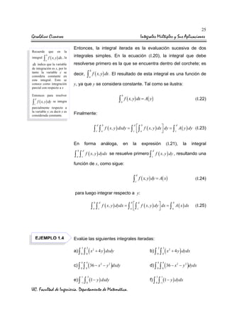 25

Geraldine Cisneros
Recuerde
integral

que

en

Integrales Múltiples y Sus Aplicaciones
la

b

∫ f ( x, y) dx , la
a

dx indica que la variable
de integración es x, por lo
tanto la variable y se
considera constante en
esta integral. Esto se
conoce como integración
parcial con respecto a x

Entonces, la integral iterada es la evaluación sucesiva de dos
integrales simples. En la ecuación (I.20), la integral que debe
resolverse primero es la que se encuentra dentro del corchete; es
decir,

b

∫ f ( x,y) dx . El resultado de esta integral es una función de
a

y, ya que y se considera constante. Tal como se ilustra:

Entonces para resolver

∫

d
c

b

∫ f ( x,y) dx = A( y)

f ( x, y ) dy se integra

parcialmente respecto a
la variable y; es decir x es
considerada constante.

(I.22)

a

Finalmente:

∫ ∫ f ( x, y ) dxdy = ∫  ∫ f ( x, y ) dx  dy = ∫




d

d

b

d

c

En

b

a

c

a

c

forma

b

d

a

c

∫ ∫

análoga,

en

la

expresión

(I.21),

A ( y ) dy (I.23)
la

integral

d

f ( x, y ) dydx se resuelve primero ∫ f ( x, y ) dy , resultando una
c

función de x, como sigue:
d

∫ f ( x,y) dy = A( x)

(I.24)

c

para luego integrar respecto a y:
b

EJEMPLO 1.4

b
d
b
f ( x, y ) dydx = ∫  ∫ f ( x, y ) dy  dx = ∫ A ( x ) dx

a  c
a



d

a

c

∫ ∫

(I.25)

Evalúe las siguientes integrales iteradas:
3

a) ∫

0

c) ∫

0

e) ∫

4

∫ (x
2

0

2

+ 4 y ) dxdy

∫ ( 36 − x

1
−1

4

0

2

− y 2 )dxdy

3

∫ (1 − y ) dxdy
0

UC. Facultad de Ingeniería. Departamento de Matemática.

2

b) ∫

0

d) ∫

0

f) ∫

4

3
0

∫ (x
3

0

2

+ 4 y ) dydx

∫ ( 36 − x
4

0

1

2

− y 2 )dydx

∫ (1 − y ) dydx
−1

 