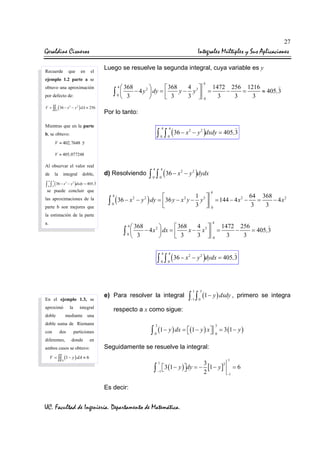 27

Geraldine Cisneros
Recuerde

que

en

Integrales Múltiples y Sus Aplicaciones
el

Luego se resuelve la segunda integral, cuya variable es y

ejemplo 1.2 parte a se
obtuvo una aproximación
por defecto de:
V = ∫∫ ( 36 − x − y ) dA ≈ 256
2

4 3
 368
 368
2
∫ 0  3 − 4 y  dy =  3 y − 3 y 




4

4

=
0

1472 256 1216
−
=
≈ 405,3
3
3
3

2

D

Por lo tanto:

Mientras que en la parte

∫ ∫ ( 36 − x
4

4

0

b, se obtuvo:

0

2

− y 2 )dxdy = 405,3

V ≈ 402,7648 y
V ≈ 405,077248

Al observar el valor real
de

la

integral

∫ ∫ ( 36 − x
4

4

0

0

2

doble,

d) Resolviendo

− y 2 )dxdy = 405,3

se puede concluir que
las aproximaciones de la
parte b son mejores que

∫ ∫ ( 36 − x
4

4

0

0

2

− y 2 )dydx

1 3

2
∫ 0 ( 36 − x − y ) dy = 36 y − x y − 3 y 


4

2

4

= 144 − 4 x 2 −

2

0

64 368
=
− 4 x2
3
3

la estimación de la parte
a.

4 3
 368
 368
2
∫ 0  3 − 4 x  dx =  3 x − 3 x 




4

∫ ∫ ( 36 − x
4

0

En el ejemplo 1.3, se
aproximó
doble

la

integral

mediante
dos

diferentes,

0

e) Para resolver la integral

2

=
0

1472 256
−
= 405,3
3
3

− y 2 )dydx = 405,3

1

3

∫ ∫ (1 − y ) dxdy ,
−1

0

primero se integra

respecto a x como sigue:

una

doble suma de Riemann
con

4

4

3



∫ 0 (1 − y ) dx = (1 − y ) x 

particiones
donde

ambos casos se obtuvo:

3
0

= 3 (1 − y )

en

Seguidamente se resuelve la integral:

V = ∫∫ (1 − y ) dA ≈ 6
D

1

3
2


∫ −1 3 (1 − y )dy = − 2 [1 − y ] −1 = 6
1

Es decir:

UC. Facultad de Ingeniería. Departamento de Matemática.

 