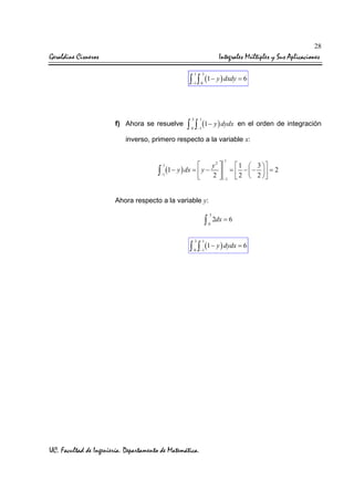 28

Geraldine Cisneros

Integrales Múltiples y Sus Aplicaciones
1

3

∫ ∫ (1 − y ) dxdy = 6
−1

f) Ahora se resuelve

0

3

1

0

−1

∫ ∫ (1 − y ) dydx

en el orden de integración

inverso, primero respecto a la variable x:
1


1
y2 
3 
(1 − y ) dx =  y −  =  −  −   = 2


∫−1
2  −1  2  2  

1

Ahora respecto a la variable y:

∫
3

1

0

−1

3
0

2dx = 6

∫ ∫ (1 − y ) dydx = 6

UC. Facultad de Ingeniería. Departamento de Matemática.

 