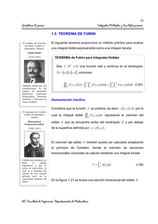 29

Geraldine Cisneros

Integrales Múltiples y Sus Aplicaciones
1.5 TEOREMA DE FUBINI

El nombre de Teorema
de Fubini se debe al
matemático italiano:

El siguiente teorema proporciona un método práctico para evaluar
una integral doble expresándola como una integral iterada

Guido Fubini
(1879, 1943).

TEOREMA de Fubini para Integrales Dobles
Sea f :

2

→

una función real y continua en el rectángulo

D = [a, b]× [c, d ] , entonces:
d

También resaltó por sus
contribuciones en los
campos de geometría
diferencial, ecuaciones
diferenciales, funciones
analíticas y funciones de
varias variables.

b

c

a

∫∫ f ( x, y ) dA = ∫ ∫
D

f ( x, y ) dxdy = ∫

b
a

∫

d
c

f ( x, y ) dydx (I.25)

Demostración intuitiva:
Considere que la función f es positiva, es decir, f (x, y ) ≥ 0 , por lo

El principio de Cavalieri
se debe al matemático
italiano

Bonaventura
FrancescoCavalieri
(1598, 1647).

cual la integral doble

∫∫ f ( x, y ) dA
D

representa el volumen del

sólido S que se encuentra arriba del rectángulo D y por debajo
de la superficie definida por z = f ( x, y ) .

El volumen del sólido S también puede ser calculado empleando
el principio de Cavalieri, donde el volumen de secciones
transversales conocidas se calcula mediante una integral simple.
Célebre por introducir en
Italia
el
cálculo
logarítmico y por su
teoría de indivisibles, la
cual es el principio del
cálculo de una integral
definida pero sin la
rigurosidad moderna del
límite.

b

V = ∫ A ( x ) dx
a

(I.26)

En la figura 1.21 se ilustra una sección transversal del sólido S .

UC. Facultad de Ingeniería. Departamento de Matemática.

 