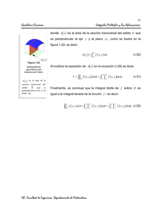 31

Geraldine Cisneros

Integrales Múltiples y Sus Aplicaciones
donde A( y ) es el área de la sección transversal del sólido S que
es perpendicular al eje y y al plano xy , como se ilustra en la
figura 1.22; es decir:
b

Figura 1.22

A ( y ) = ∫ f ( x, y ) dx

A( y)

Interpretación
geométrica del
teorema de Fubini

A( y)
sección transversal del
sólido
S que es
perpendicular al eje y y al
plano xy .

(I.30)

a

Al sustituir la expresión de A( y ) en la ecuación (I.29) se tiene:
V = ∫∫ f ( x, y ) dydx = ∫
D

es el área de la

d
c

∫

b
a

f ( x, y )dxdy

(I.31)

Finalmente, se concluye que la integral doble de f sobre D es
igual a la integral iterada de la función f ; es decir:
b

d

a

c

∫∫ f ( x, y ) dA = ∫ ∫
D

UC. Facultad de Ingeniería. Departamento de Matemática.

f ( x, y ) dydx = ∫

d
c

∫

b
a

f ( x, y ) dxdy (I.32)

 