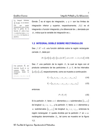 5

Geraldine Cisneros
La

Integral

∫ f (x )dx
b

a

Definida

es un número

real
que
puede
interpretarse como el área
bajo la gráfica de la
función f , sobre el eje
x y entre las rectas x = a
y x = b , si la función es
positiva.

Integrales Múltiples y Sus Aplicaciones
Donde:

∫

es el signo de integración, a y b son los límites de

integración inferior y superior, respectivamente;

f ( x ) es el

integrando o función integrando y la diferencial de x, denotada por
dx , indica que la variable de integración es x.

1.2 INTEGRAL DOBLE SOBRE RECTÁNGULOS
Sea f :

2

→

una función definida sobre la región rectangular

cerrada D , dada por:
D = [ a,b ] × [ c,d ] =

Una partición

Px

del

intervalo [a, b] es un
conjunto
finito
de
elementos, donde se
cumple:

{( x, y ) ∈

2

}

a ≤ x ≤ b ∧ c ≤ y ≤ d (I.3)

Sea P una partición de la región D , la cual se logra con el
producto cartesiano de las particiones Px y Py de los intervalos

[a, b] y [c, d ] , respectivamente, como se muestra a continuación:

a = x0 < x1 < … < xi −1 < xi < … < xn = b

Px = {x 0 , x1 , x 2 , … , xi −1 , xi , … , x n −1 , x n }

(I.4)

Py = {y 0 , y1 , y 2 , … , y j −1 , y j , … , y m −1 , y m }

(I.5)

P = Px × Py

(I.6)

entonces

Si la partición Px tiene n + 1 elementos y n subintervalos [ xi −1, xi ]
de longitud ∆xi = xi − xi −1 , y la partición Py tiene m + 1 elementos y

[

m subintervalos y j −1, y j

]

de longitud ∆y j = y j − y j −1 , entonces la

región rectangular D queda dividida por la partición P en n ⋅ m
rectángulos denominados Dij , tal como se muestra en la figura
1.2.

UC. Facultad de Ingeniería. Departamento de Matemática.

 
