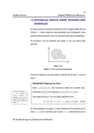 32

Geraldine Cisneros

Integrales Múltiples y Sus Aplicaciones
1.6 INTEGRALES DOBLES SOBRE REGIONES MÁS
GENERALES
En esta sección se amplía la definición de la integral doble de una
función f , sobre regiones más generales que rectángulos, para
posteriormente explicar cómo se resuelven este tipo de integrales.
En la figura 1.23 se presenta una región D de una forma más
general.

Figura 1.23
Región D con una forma más general

Entre las regiones más generales se tienen las de tipo 1 y las de
tipo 2.
DEFINICIÓN: Regiones de Tipo 1
Sean g , h : [ a, b ] →
Como las funciones f y
g son continuas en
[a , b] , entonces son
acotadas, por lo cual la
región D del tipo 1 es
una región acotada del
plano.

, dos funciones reales de variable real,

continuas en [a ,b] , de modo que g ( x ) ≤ h ( x ) ,∀x ∈ [ a,b ] .
Una región de tipo 1, es una región definida como:
D=

{ ( x, y )

a≤ x≤b ∧

}

g ( x) ≤ y ≤ h ( x)

(I.33)

En otras palabras, la región D está limitada por la izquierda por la
recta x = a , por la derecha por la recta x = b , inferiormente por la

UC. Facultad de Ingeniería. Departamento de Matemática.

 