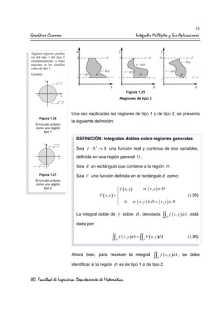 34

Geraldine Cisneros

Integrales Múltiples y Sus Aplicaciones

Algunas regiones pueden
ser del tipo 1 del tipo 2
simultáneamente, a estas
regiones se les clasifica
como de tipo 3.
Ejemplo:
y = 1 − x2

Figura 1.25
Regiones de tipo 2
y = − 1 − x2

Una vez explicadas las regiones de tipo 1 y de tipo 2, se presenta
Figura 1.26
El círculo unitario
como una región
tipo 1

la siguiente definición:

DEFINICIÓN: Integrales dobles sobre regiones generales
x = 1− y2

Sea f :

2

→

una función real y continua de dos variables,

definida en una región general D .
x = − 1− y2

Figura 1.27

Sea R un rectángulo que contiene a la región D .
Sea F una función definida en el rectángulo R como:

El círculo unitario
como una región
tipo 2

si ( x, y ) ∈ D
 f ( x, y )

F ( x, y ) = 

 0 si ( x, y ) ∉ D ∧ ( x, y ) ∈ R
La integral doble de f sobre D , denotada

(I.35)

∫∫ f ( x, y ) dA , está
D

dada por:

∫∫ f ( x, y )dA = ∫∫ F ( x, y )dA
D

R

Ahora bien, para resolver la integral

∫∫ f ( x, y )dA ,
D

identificar si la región D es de tipo 1 o de tipo 2.

UC. Facultad de Ingeniería. Departamento de Matemática.

(I.36)

se debe

 