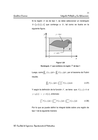 35

Geraldine Cisneros

Integrales Múltiples y Sus Aplicaciones
Si la región D es de tipo 1, se debe seleccionar un rectángulo

R = [ a,b ] × [ c,d ] que contenga a D , tal como se ilustra en la
siguiente figura.

Figura 1.28
Rectángulo R que contiene a la región D de tipo 1

Luego, como ∫∫ f ( x, y )dA = ∫∫ F ( x, y )dA , por el teorema de Fubini
D

R

resulta:
b

d

a

c

∫∫ F ( x, y )dA = ∫ ∫
R

F ( x, y ) dydx

(I.37)

Y según la definición de la función F , se tiene que F ( x, y ) = 0 si
y < g ( x ) ∨ y > h ( x ) , entonces:

∫

d
c

F ( x, y ) dy = ∫

h( x )
g ( x)

F ( x, y ) dy = ∫

h( x )
g ( x)

f ( x, y ) dy

(I.38)

Por lo que se puede definir la integral doble sobre una región de
tipo 1 de la siguiente manera:

UC. Facultad de Ingeniería. Departamento de Matemática.

 