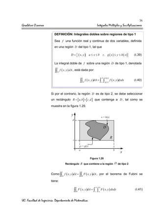 36

Geraldine Cisneros

Integrales Múltiples y Sus Aplicaciones
DEFINICIÓN: Integrales dobles sobre regiones de tipo 1
Sea f una función real y continua de dos variables, definida
en una región D del tipo 1, tal que

D=

{ ( x, y )

}

g ( x) ≤ y ≤ h ( x)

a≤ x≤b ∧

(I.39)

La integral doble de f sobre una región D de tipo 1, denotada

∫∫ f ( x, y ) dA , está dada por:
D

b

h( x )

a

g ( x)

∫∫ f ( x, y )dA = ∫ ∫
D

f ( x, y )dydx

(I.40)

Si por el contrario, la región D es de tipo 2, se debe seleccionar
un rectángulo R = [ a,b ] × [ c,d ] que contenga a D , tal como se
muestra en la figura 1.29.

y

x = h(y)

d

D
R

c
x = g(y)
a

b

x

Figura 1.29
Rectángulo

R que contiene a la región D de tipo 2

Como ∫∫ f ( x, y )dA = ∫∫ F ( x, y )dA , por el teorema de Fubini se
D

R

tiene:
d

b

c

a

∫∫ F ( x, y )dA = ∫ ∫
R

UC. Facultad de Ingeniería. Departamento de Matemática.

F ( x, y ) dxdy

(I.41)

 