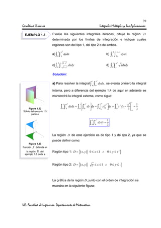 39

Geraldine Cisneros

Integrales Múltiples y Sus Aplicaciones

EJEMPLO 1.5

Evalúe las siguientes integrales iteradas, dibuje la región D
determinada por los límites de integración e indique cuales
regiones son del tipo 1, del tipo 2 o de ambos.
a) ∫
c) ∫

1
0

2
0

∫
∫

x2
0

b)

dydx
4− y2

− 4− y

2

d)

dxdy

3 x +1

2

∫ ∫
1

2x

1

ey

0

y

∫ ∫

dydx
xdxdy

Solución:
a) Para resolver la integral ∫

1
0

∫

x2
0

dydx , se evalúa primero la integral

interna, pero a diferencia del ejemplo 1.4 de aquí en adelante se
mantendrá la integral externa, como sigue:
1

Figura 1.32
Sólido del ejemplo 1.5
parte a

x2

0

0

∫ ∫

1
 x 
dydx = ∫  ∫ dy dx = ∫  y
0
0

 0

1

2

1

x2

0

0

∫ ∫

x2
0

dydx =

3
dx = 1 x 2 dx = x
∫0


3

1

=
0

1
3

1
3

La región D de este ejercicio es de tipo 1 y de tipo 2, ya que se
puede definir como:
Figura 1.33
Función f definida en

Región tipo 1: D =

{( x, y )

Región tipo 2: D =

la región D del
ejemplo 1.5 parte a

{( x, y )

0 ≤ x ≤ 1 ∧ 0 ≤ y ≤ x2

}

}

y ≤ x ≤1 ∧ 0 ≤ y ≤1

La gráfica de la región D, junto con el orden de integración se
muestra en la siguiente figura:

UC. Facultad de Ingeniería. Departamento de Matemática.

 