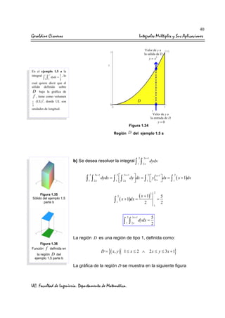 40

Geraldine Cisneros

Integrales Múltiples y Sus Aplicaciones
Valor de y a
la salida de D

y = x2

En el ejemplo 1.5 a la
integral 1 x dydx = 1 , lo

∫ ∫
0

2

0

3

cual quiere decir que el
sólido definido sobre
D bajo la gráfica de
f , tiene como volumen
3
1 (UL) , donde UL son

D

3

unidades de longitud.
Valor de y a
la entrada de D

y=0

Figura 1.34

Región D del ejemplo 1.5 a

b) Se desea resolver la integral ∫
2

∫ ∫
1

3 x +1
2x

2
1

∫

3 x +1
2x

dydx

2
3 x +1
2
2
3 x +1
dydx = ∫  ∫
dy dx = ∫  y 2 x dx = ∫ ( x + 1)dx


1  2x
1 
1



( x + 1)
∫ 1 ( x + 1)dx =

Figura 1.35
Sólido del ejemplo 1.5
parte b

2

2

=

2

2

∫ ∫
1

3 x +1
2x

2

1

dydx =

5
2

5
2

La región D es una región de tipo 1, definida como:
Figura 1.36
Función f definida en
la región D del
ejemplo 1.5 parte b

D=

{( x, y )

1≤ x ≤ 2 ∧

}

2 x ≤ y ≤ 3x + 1

La gráfica de la región D se muestra en la siguiente figura

UC. Facultad de Ingeniería. Departamento de Matemática.

 