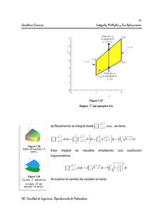 41

Geraldine Cisneros

Integrales Múltiples y Sus Aplicaciones
Valor de y a
la salida de D

y = 3x + 1

x=2

x =1

D
Valor de y a
la entrada de D

y = 2x

Figura 1.37
Región

D del ejemplo1.5 b

c) Resolviendo la integral doble ∫

∫ ∫
0

Figura 1.38
Sólido del ejemplo 1.5
parte c

−

Esta

0

∫

4− y2
− 4− y2

2
4− y 2
2

dxdy = ∫  ∫
dx dy = ∫  x
4− y2
0
− 4− y 2
0 




4− y2

2

2

integral

se

resuelve

dxdy , se tiene:

4− y2
− 4− y2

dy = 2 2 4 − y 2 dy
∫0



empleando

una

sustitución

trigonométrica:
2

4− y 2

2

0

− 4− y

0

∫ ∫
Figura 1.39
Función f definida en

dxdy = 2∫
2

4 − y 2 dy = 4∫

Al sustituir el cambio de variable se tiene:

la región D del
ejemplo 1.5 parte c

UC. Facultad de Ingeniería. Departamento de Matemática.

2
0

2

 y
1 −   dy
2

 
