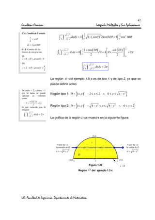 42

Geraldine Cisneros

Integrales Múltiples y Sus Aplicaciones

CV: Cambio de Variable
y
= senθ
2

2

∫ ∫
0

4− y2
− 4− y2

dxdy = 4 ∫

π

π

1 − ( senθ ) 2 cos θ dθ = 8∫ 2 cos 2 θ dθ
2

2
0

0

dy = 2 cos θ dθ

CLI: Cambio de los
límites de integración
LI:
y = 0 → θ = arcsen0 = 0
LS:

y = 2 → θ = arcsen1 =

∫ ∫
0

1 + cos ( 2θ )

sen ( 2θ ) 
dxdy = 8∫ 2
dθ = 4 θ +

2
4− y
0
2
2


π

4− y2

2

−

2

∫ ∫

π

0

2

4− y2

− 4− y 2

π
2

= 2π

0

dxdy = 2π

La región D del ejemplo 1.5 c es de tipo 1 y de tipo 2, ya que se
puede definir como:
De radio = 2 y altura = 1
por lo tanto se puede
calcular su volumen
como:
2
π ( 2 ) (1)
V=
= 2π
2

lo que coincide con la
integral:
2

∫ ∫
0

4− y2
− 4− y2

Región tipo 1: D =

{( x, y )

− 2 ≤ x ≤ 2 ∧ 0 ≤ y ≤ 4 − x2

Región tipo 2: D =

{( x, y )

− 4 − y2 ≤ x ≤ 4 − y2

}
}

∧ 0≤ y≤2

dxdy = 2π

La gráfica de la región D se muestra en la siguiente figura:

Valor de x a
la entrada de D

Valor de x a
la salida de D

x = − 4 − y2

x = 4 − y2

D

Figura 1.40
Región D del ejemplo 1.5 c

UC. Facultad de Ingeniería. Departamento de Matemática.

y =0

 