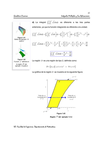 43

Geraldine Cisneros

Integrales Múltiples y Sus Aplicaciones
1

ey

0

y

∫ ∫

d) La integral

xdxdy es diferente a las tres partes

anteriores, ya que la función integrando es diferente a la unidad.
1

ey

0

y

1

ey

0

y

∫ ∫
Figura 1.41
Sólido del ejemplo 1.5
parte d

∫ ∫

e
xdxdy = ∫  ∫
0 y

1

12 3
xdx  dy = ∫  x 2

0 3



y

2  2 3y
2 5 
xdxdy =  e 2 − y 2 
3 3
5


1

ey

0

y

∫ ∫
Figura 1.42
Función f definida en

1

=
0

ey
y


1 2  3y
3 
 dy = ∫ 0 e 2 − y 2  dy
3



2  2 3 2 2  2  4 3 2 32
 e − −  = e −
3  3
5  3 9
45


4 3 32
xdxdy = e 2 −
9
45

La región D es una región de tipo 2, definida como:

la región D del
ejemplo 1.5 parte d

D=

{( x, y )

}

y ≤ x ≤ ey ∧ 0 ≤ y ≤ 1

La gráfica de la región D se muestra en la siguiente figura:
y=1

D

Valor de x a
la entrada de D

Valor de x a
la salida de D

x= y

x = ey

y=0
Figura 1.43
Región D del ejemplo 1.5 d

UC. Facultad de Ingeniería. Departamento de Matemática.

 