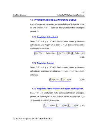44

Geraldine Cisneros

Integrales Múltiples y Sus Aplicaciones
1.7 PROPIEDADES DE LA INTEGRAL DOBLE
A continuación se presentan las propiedades de la integral doble
de una función f :

2

→

real de dos variables sobre una región

general D.
1.7.1 Propiedad de linealidad
2

Sean f :

→

y g:

2

→

dos funciones reales y continuas

definidas en una región D , y sean α y β dos números reales
cualesquiera, entonces:

∫∫

D

α f ( x, y ) + β g ( x, y ) dA = ∫∫ α f ( x, y ) dA + ∫∫  β g ( x, y ) dA




D
D
(I.45)

1.7.2 Propiedad de orden
2

Sean f :

→

y g:

2

→

dos funciones reales y continuas

definidas en una región D , tales que f ( x, y ) ≥ g ( x, y ) ∀ ( x, y ) ∈ D ,
entonces:

∫∫ f ( x, y )dA ≥ ∫∫ g ( x, y )dA
D

D

(I.46)

1.7.3 Propiedad aditiva respecto a la región de integración
Sea f :

2

→

una función real y continua definida en una región

general D . Si la región D está dividida en dos subregiones D1 y
D2 (es decir D = D1 ∪ D2 ), entonces:

∫∫ f ( x, y )dA = ∫∫
D

UC. Facultad de Ingeniería. Departamento de Matemática.

D1

f ( x, y )dA + ∫∫ f ( x, y )dA
D2

(I.47)

 