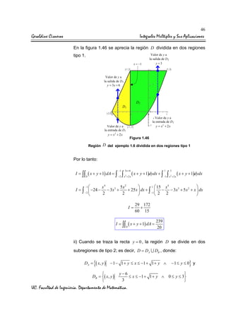 46

Geraldine Cisneros

Integrales Múltiples y Sus Aplicaciones
En la figura 1.46 se aprecia la región D dividida en dos regiones
tipo 1.
x = −1

Valor de y a
la salida de D2
y =3

Valor de y a
la salida de D1
y = 3x + 6

D2

D1

Valor de y a
la entrada de D1
y = x2 + 2 x

Valor de y a
la entrada de D2
y = x2 + 2 x

Figura 1.46

Región D del ejemplo 1.6 dividida en dos regiones tipo 1

Por lo tanto:
I = ∫∫ ( x + y + 1) dA = ∫
D

−1

3 x+6

1

3

( x + y + 1)dydx + ∫ −1 ∫ x + 2 x ( x + y + 1)dydx
−2 ∫ x + 2 x
2

2

−1 
1  15


x4
5x2
x4
I = ∫  −24 − − 3 x3 +
+ 25 x  dx + ∫  − − 3 x3 + 5 x 2 + x  dx
−2
−1 2
2
2
2





I=

29 172
+
60 15

I = ∫∫ ( x + y + 1) dA =
D

239
20

ii) Cuando se traza la recta y = 0 , la región D se divide en dos
subregiones de tipo 2; es decir, D = DA ∪ DB , donde:
DA =

{( x, y )

− 1 − 1 + y ≤ x ≤ −1 + 1 + y ∧


DB = ( x, y )


y−6

≤ x ≤ −1 + 1 + y ∧ 0 ≤ y ≤ 3
3


UC. Facultad de Ingeniería. Departamento de Matemática.

}

−1 ≤ y ≤ 0 y

 