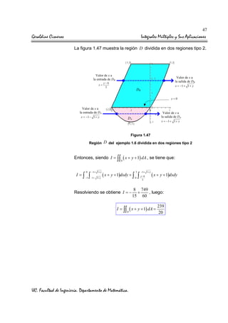 47

Geraldine Cisneros

Integrales Múltiples y Sus Aplicaciones
La figura 1.47 muestra la región D dividida en dos regiones tipo 2.

Valor de x a
la entrada de DB

Valor de x a
la salida de DB

y −6
x=
3

x = −1 + 1 + y

DB

y=0

Valor de x a
la entrada de DA
x = −1 − 1 + y

Valor de x a
la salida de DA

DA

x = −1 + 1 + y

1

Figura 1.47
Región D del ejemplo 1.6 dividida en dos regiones tipo 2

Entonces, siendo I = ∫∫ ( x + y + 1) dA , se tiene que:
D

I =∫

0
−1

∫

−1+ 1+ y

3

−1+ 1+ y

( x + y + 1)dxdy + ∫ 0 ∫ y −6
−1− 1+ y

( x + y + 1)dxdy

3

Resolviendo se obtiene I = −

8 749
+
, luego:
15 60

I = ∫∫ ( x + y + 1) dA =
D

UC. Facultad de Ingeniería. Departamento de Matemática.

239
20

 