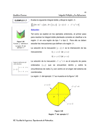 48

Geraldine Cisneros
EJEMPLO 1.7

Integrales Múltiples y Sus Aplicaciones
Evalúe la siguiente integral doble y dibuje la región D .

∫∫ (10 + 4 x

2

D

− y ) dA , D =

{ ( x, y )

y−x ≤2 ∧

}

x2 + y 2 ≤ 4

Solución:
Tal como se explicó en los ejemplos anteriores, el primer paso
para resolver la integral doble planteada consiste en clasificar a la
Figura 1.48
Función f definida en
la región D del
ejemplo 1.7

región D en una región de tipo 1 o tipo 2. Para ello se deben
estudiar las inecuaciones que definen a la región D .
La solución de la inecuación y − x ≤ 2 es la intersección de las
i) y − x ≤ 2 (si y ≥ x )

inecuaciones:

ii) x − y ≤ 2 (si y < x )
Según la definición del
valor absoluto:
 y − x si

y−x =
 x − y si


y≥x
y<x

La solución de la inecuación x 2 + y 2 ≤ 4 es el conjunto de pares
ordenados

( x, y )

que

se

encuentran

dentro

y

sobre

la

circunferencia de radio 2 y con centro en el origen del sistema de
coordenadas.
La región D del ejemplo 1.7 se muestra en la figura 1.49

y = x+2

x2 + y 2 = 4

D

y = x−2

Figura 1.49
Región

UC. Facultad de Ingeniería. Departamento de Matemática.

D del ejemplo 1.7

 