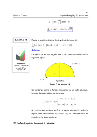 50

Geraldine Cisneros

Integrales Múltiples y Sus Aplicaciones
80 

I = 14π +  + (14π + 24 )
3 


∫∫ (10 + 4 x

2

D

EJEMPLO 1.8

− y ) dA = 28π +

152
3

Evalúe la siguiente integral doble y dibuje la región D .

∫∫

D

x + y dA , D =

{ ( x, y )

y≥0 ∧

}

x2 + y 2 ≤ 9

Solución:
La región D es una región tipo 1 tal como se muestra en la
siguiente figura.
y = 9 − x2

Figura 1.51
Función f definida en
la región D del
ejemplo 1.8

D

y=0

Figura 1.52
Región

D del ejemplo 1.8

Sin embargo, como la función integrando es un valor absoluto,
también llamado módulo, se tiene que:
 x + y si x + y ≥ 0

f ( x, y ) = x + y = 

− ( x + y ) si x + y < 0

A continuación se debe verificar si existe intersección entre la
región y las inecuaciones x + y ≥ 0 y x + y < 0 . Este resultado se
muestra en la figura siguiente.

UC. Facultad de Ingeniería. Departamento de Matemática.

 