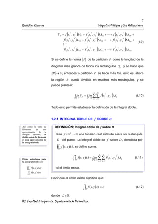 7

Geraldine Cisneros

Integrales Múltiples y Sus Aplicaciones

(

*

*

)

(

*

)
)∆A

(
+ f (x

*

S D = f x1 , y1 ∆A11 + f x1 , y 2 ∆A12 +

(

*

)

*
1

(

*

f x 2 , y ∆A21 + f x 2 , y 2

(

*

*

)

(

*

*

22

*

*

*

*

*

)
)∆A

+ f x1 , y m ∆A1m +

+

)

2

(

f x n , y1 ∆An1 + f x n , y 2 ∆An 2 +

, ym

*

2m

*

+

(I.9)

)

+ f x n , y m ∆Anm

Si se define la norma P de la partición P como la longitud de la
diagonal más grande de todos los rectángulos Dij y se hace que
P → 0 , entonces la partición P se hace más fina, esto es, ahora

la región R queda dividida en muchos más rectángulos, y se
puede plantear:
n

m

(

)

Lim S D = Lim ∑∑ f xi , y j ∆Aij
P →0

P →0

i =1 j =1

*

*

(I.10)

Todo esto permite establecer la definición de la integral doble.

1.2.1 INTEGRAL DOBLE DE f SOBRE D
Así como la suma de
Riemann
es
una
aproximación
de
la
integral
definida, la
doble suma de Riemann
es una aproximación de
la integral doble.

DEFINICIÓN: Integral doble de f sobre D
Sea f :

2

→

una función real definida sobre un rectángulo

D del plano. La integral doble de f sobre D , denotada por

∫∫ f (x , y )dA , se define como:
D

∫∫

Otras notaciones para
la integral doble son:

∫∫ f (x , y )dxdy
D

D

n

m

(

)

f ( x , y )dA = Lim ∑∑ f xi , y j ∆Aij
P →0

i =1 j =1

*

*

(I.11)

si el límite existe.

∫∫ f (x , y )dydx
D

Decir que el límite existe significa que:

∫∫ f (x , y )dA = L
D

donde L ∈

UC. Facultad de Ingeniería. Departamento de Matemática.

(I.12)

 
