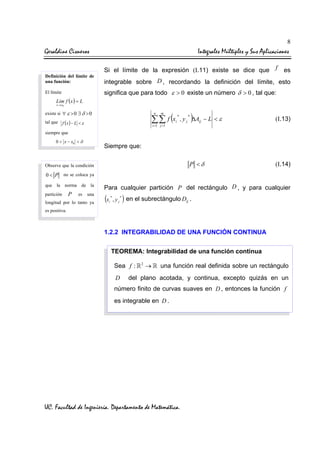 8

Geraldine Cisneros
Definición del límite de
una función:

Integrales Múltiples y Sus Aplicaciones
Si el límite de la expresión (I.11) existe se dice que

f

es

integrable sobre D , recordando la definición del límite, esto
significa que para todo ε > 0 existe un número δ > 0 , tal que:

El límite

Lim f ( x ) = L
x → x0

existe si ∀ ε > 0 ∃ δ > 0

∑∑ f (x

tal que f ( x ) − L < ε

m

i =1 j =1

*
i

)

(I.13)

P <δ

n

(I.14)

, y j ∆Aij − L < ε
*

siempre que
0 < x − x0 < δ

Siempre que:

Observe que la condición

0 < P no se coloca ya
que la norma
partición

P

de la
es

una

longitud por lo tanto ya

Para cualquier partición P del rectángulo D , y para cualquier

(x

*
i

, yj

*

) en el subrectángulo D

ij

.

es positiva.

1.2.2 INTEGRABILIDAD DE UNA FUNCIÓN CONTINUA
TEOREMA: Integrabilidad de una función continua
Sea f :

D

2

→

una función real definida sobre un rectángulo

del plano acotada, y continua, excepto quizás en un

número finito de curvas suaves en D , entonces la función f
es integrable en D .

UC. Facultad de Ingeniería. Departamento de Matemática.

 