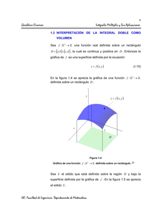 9

Geraldine Cisneros

Integrales Múltiples y Sus Aplicaciones
1.3 INTERPRETACIÓN DE LA INTEGRAL DOBLE COMO
VOLUMEN
Sea f :

2

→

una función real definida sobre un rectángulo

D = [a ,b]× [c , d ] , la cual es continua y positiva en D . Entonces la
gráfica de f es una superficie definida por la ecuación:

z = f (x , y )

(I.15)

En la figura 1.4 se aprecia la gráfica de una función f :
definida sobre un rectángulo D .

2

→

z = f ( x, y )

D

Figura 1.4
Gráfica de una función f :

2

→

definida sobre un rectángulo D

Sea S el sólido que está definido sobre la región D y bajo la
superficie definida por la gráfica de f . En la figura 1.5 se aprecia
el sólido S .

UC. Facultad de Ingeniería. Departamento de Matemática.

 