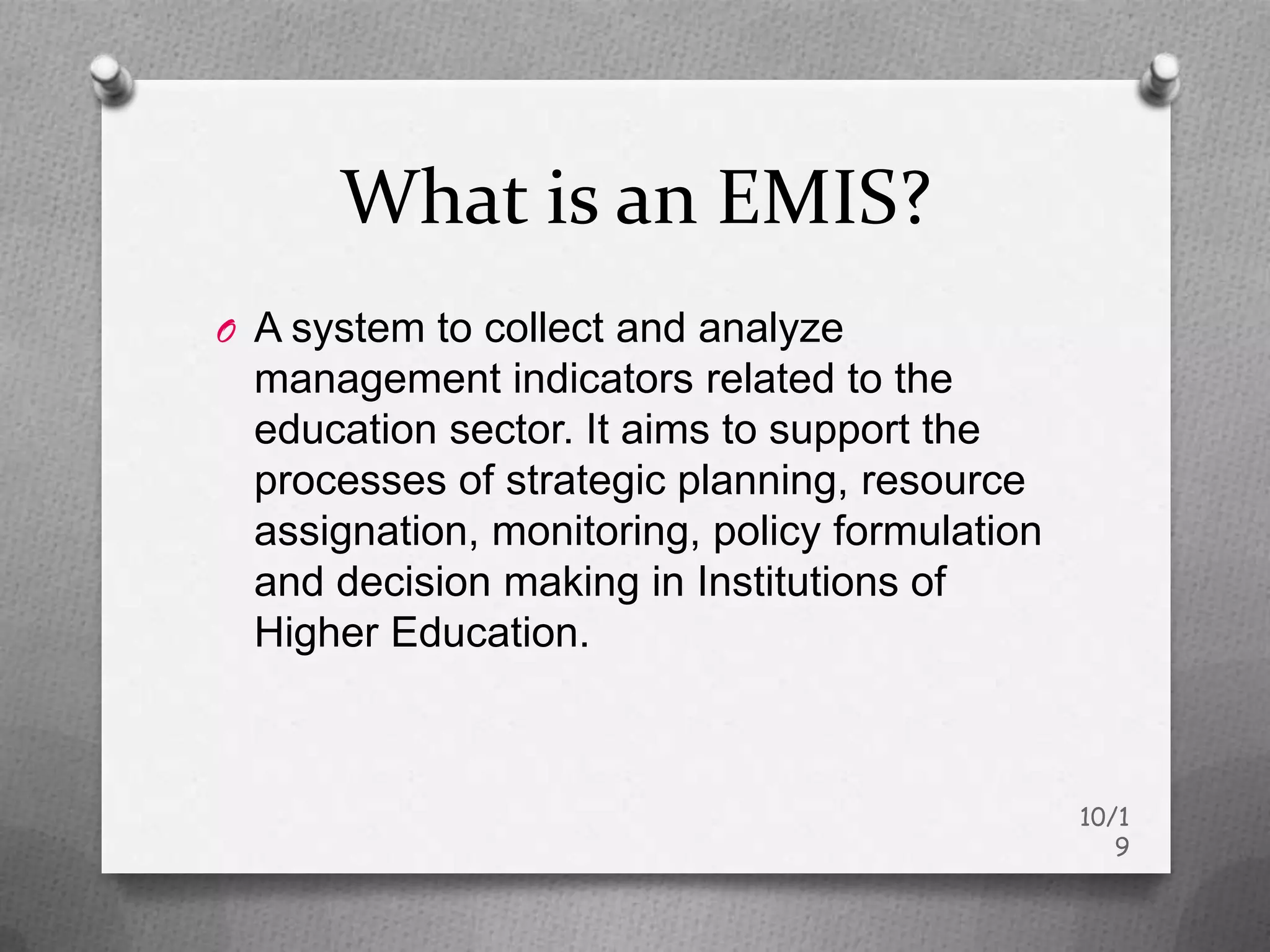 What is an EMIS?
O A system to collect and analyze
  management indicators related to the
  education sector. It aims to support the
  processes of strategic planning, resource
  assignation, monitoring, policy formulation
  and decision making in Institutions of
  Higher Education.



                                                10/1
                                                   9
 