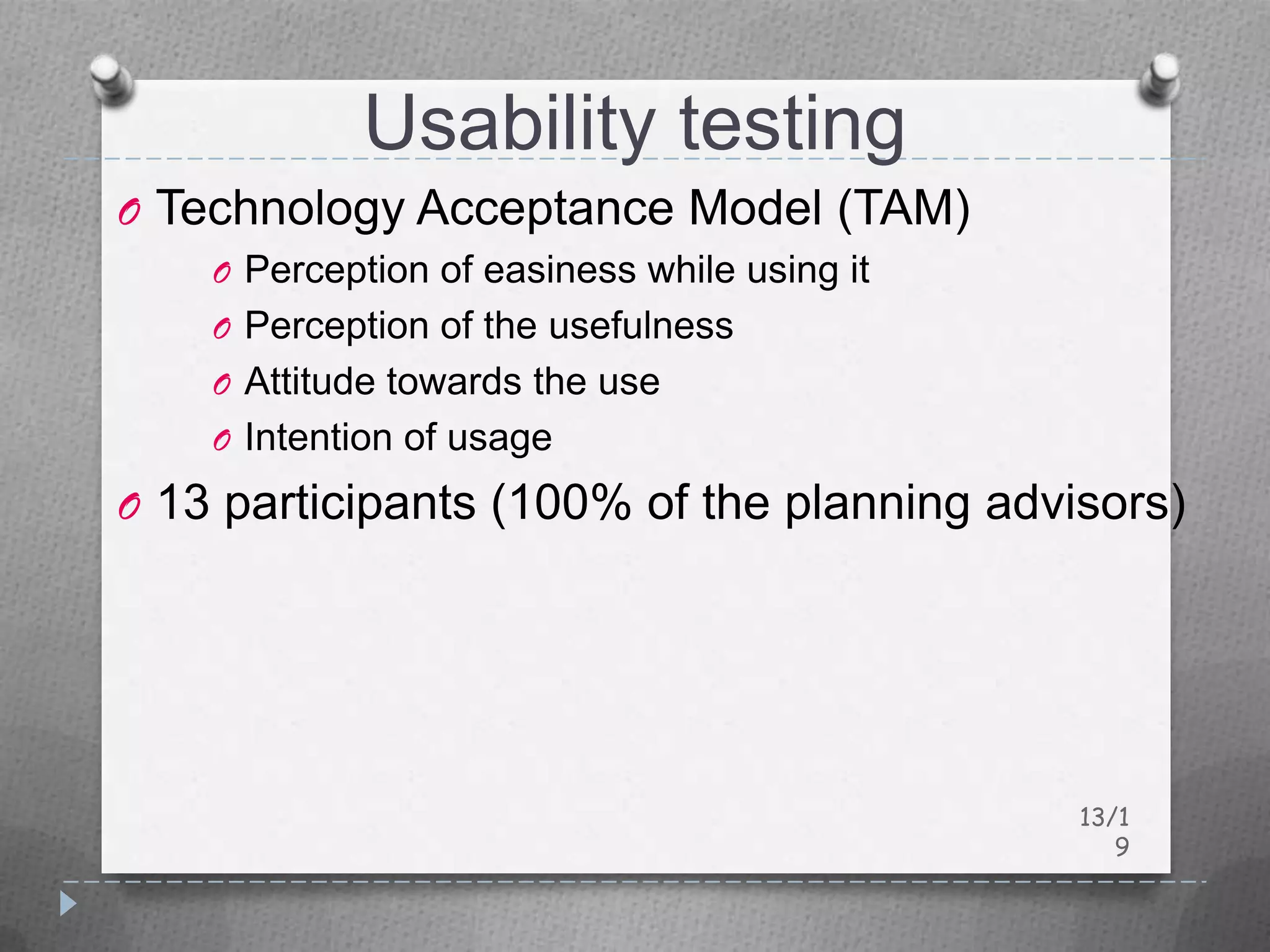 Usability testing
O Technology Acceptance Model (TAM)
    O Perception of easiness while using it
    O Perception of the usefulness
    O Attitude towards the use
    O Intention of usage

O 13 participants (100% of the planning advisors)




                                              13/1
                                                 9
 