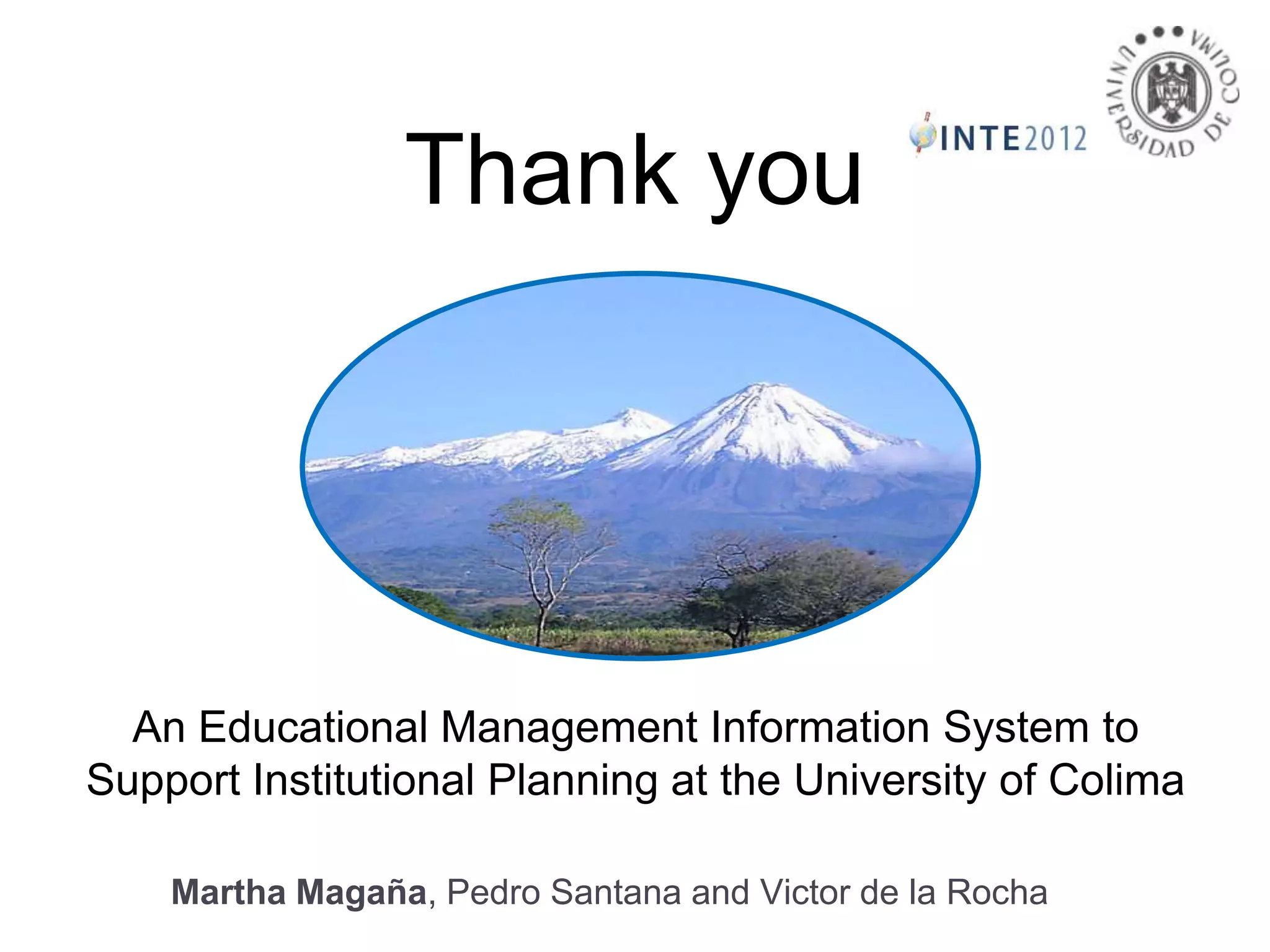 Thank you




  An Educational Management Information System to
Support Institutional Planning at the University of Colima

    Martha Magaña, Pedro Santana and Victor de la Rocha
 