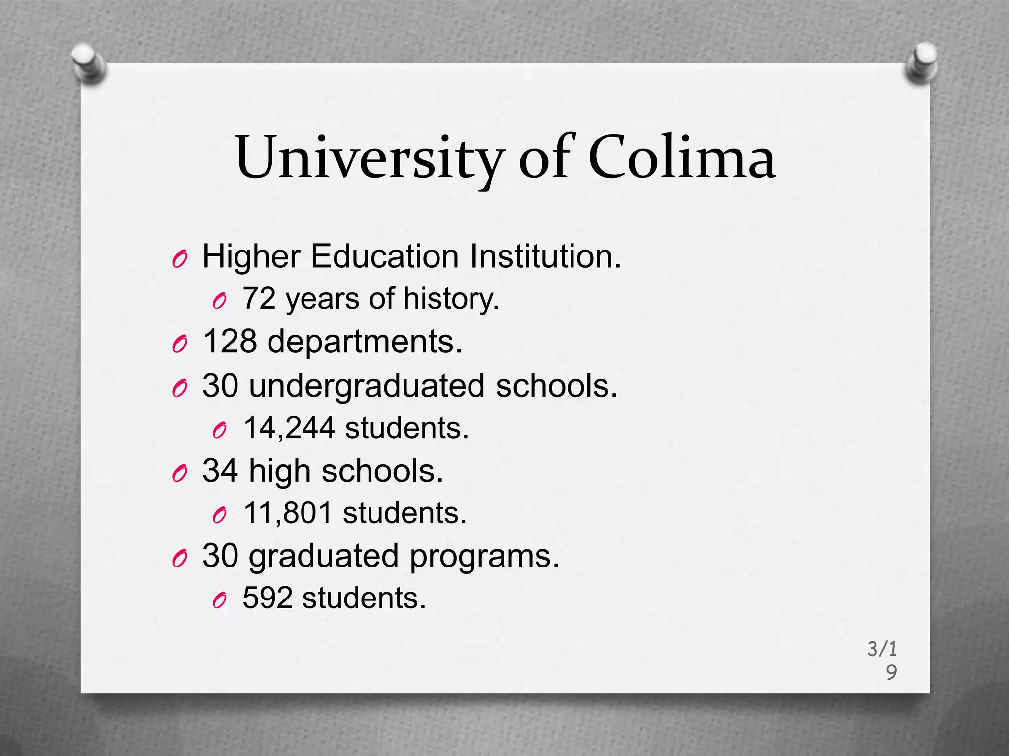 University of Colima
O Higher Education Institution.
  O 72 years of history.
O 128 departments.
O 30 undergraduated schools.
  O 14,244 students.
O 34 high schools.
  O 11,801 students.
O 30 graduated programs.
  O 592 students.
                                  3/1
                                    9
 
