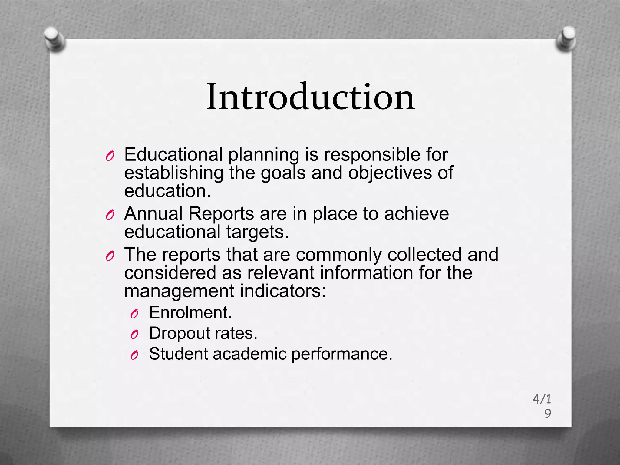 Introduction
O Educational planning is responsible for
  establishing the goals and objectives of
  education.
O Annual Reports are in place to achieve
  educational targets.
O The reports that are commonly collected and
  considered as relevant information for the
  management indicators:
  O Enrolment.
  O Dropout rates.
  O Student academic performance.

                                                4/1
                                                  9
 