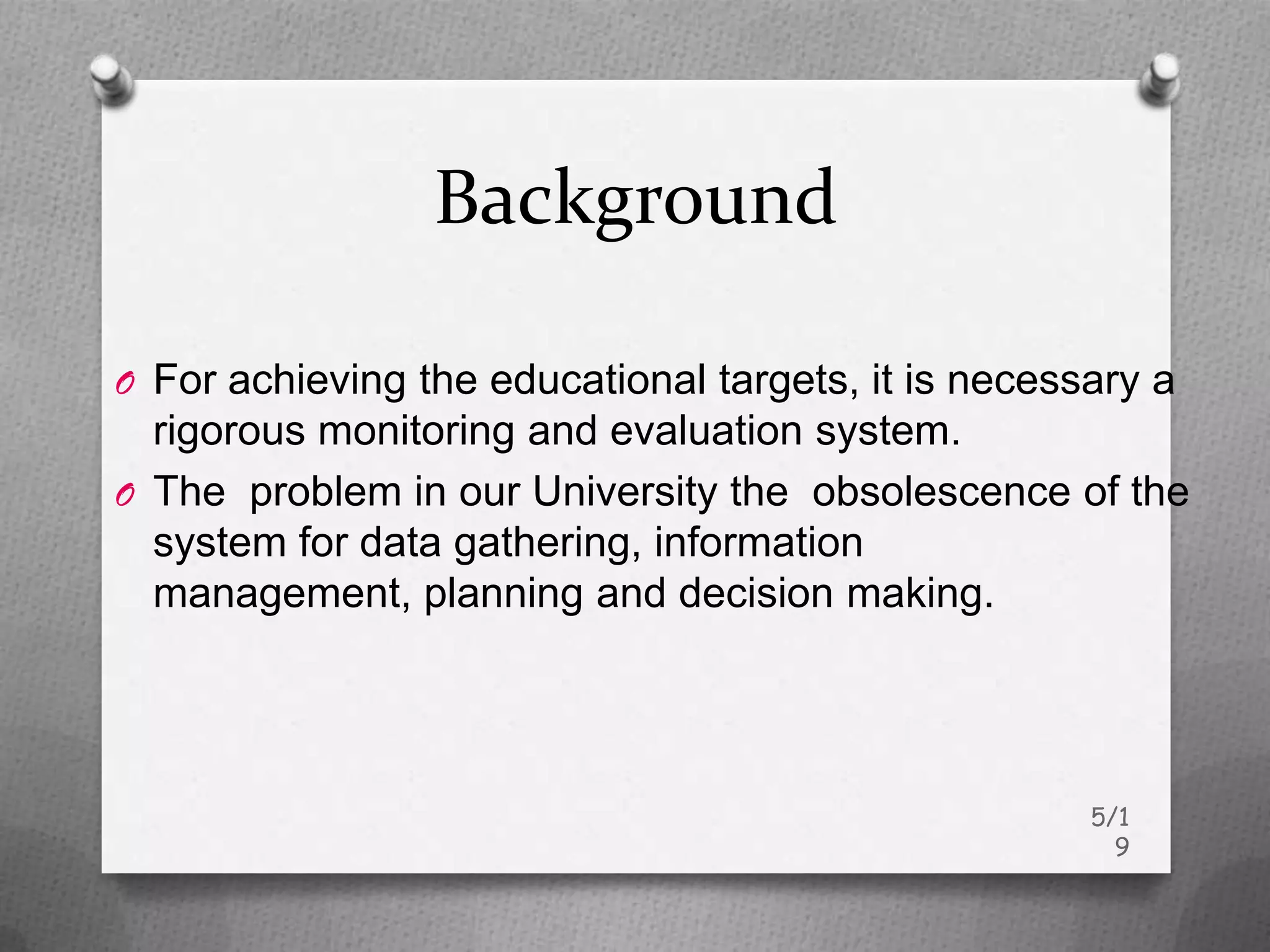 Background

O For achieving the educational targets, it is necessary a
  rigorous monitoring and evaluation system.
O The problem in our University the obsolescence of the
  system for data gathering, information
  management, planning and decision making.




                                                     5/1
                                                       9
 