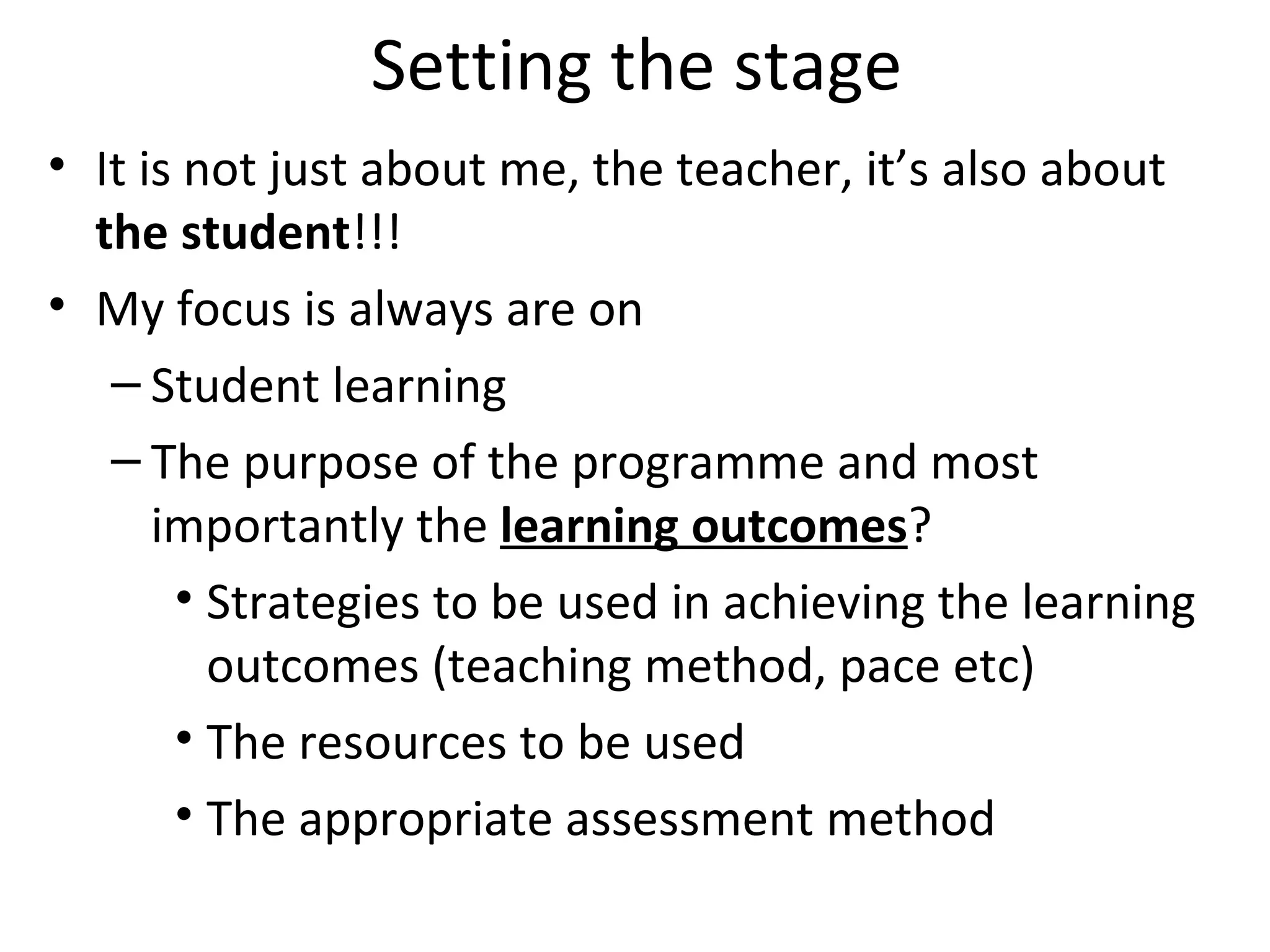 Setting the stage It is not just about me, the teacher, it’s also about  the student !!! My focus is always are on  Student learning  The purpose of the programme and most importantly the  learning outcomes ? Strategies to be used in achieving the learning outcomes (teaching method, pace etc) The resources to be used  The appropriate assessment method 