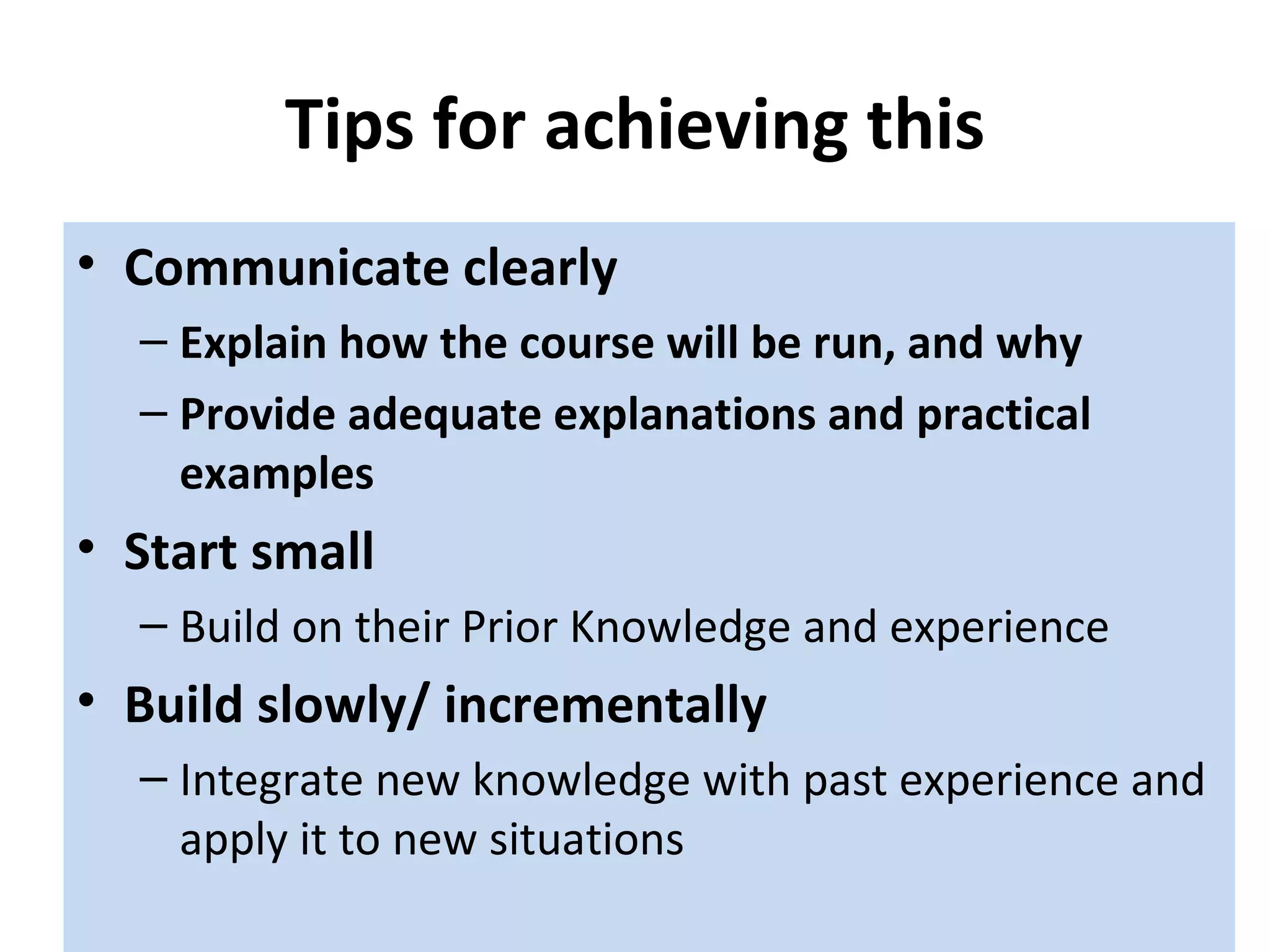 Tips for achieving this Communicate clearly  Explain how the course will be run, and why Provide adequate explanations and practical examples Start small Build on their Prior Knowledge and experience Build slowly/ incrementally Integrate new knowledge with past experience and apply it to new situations 