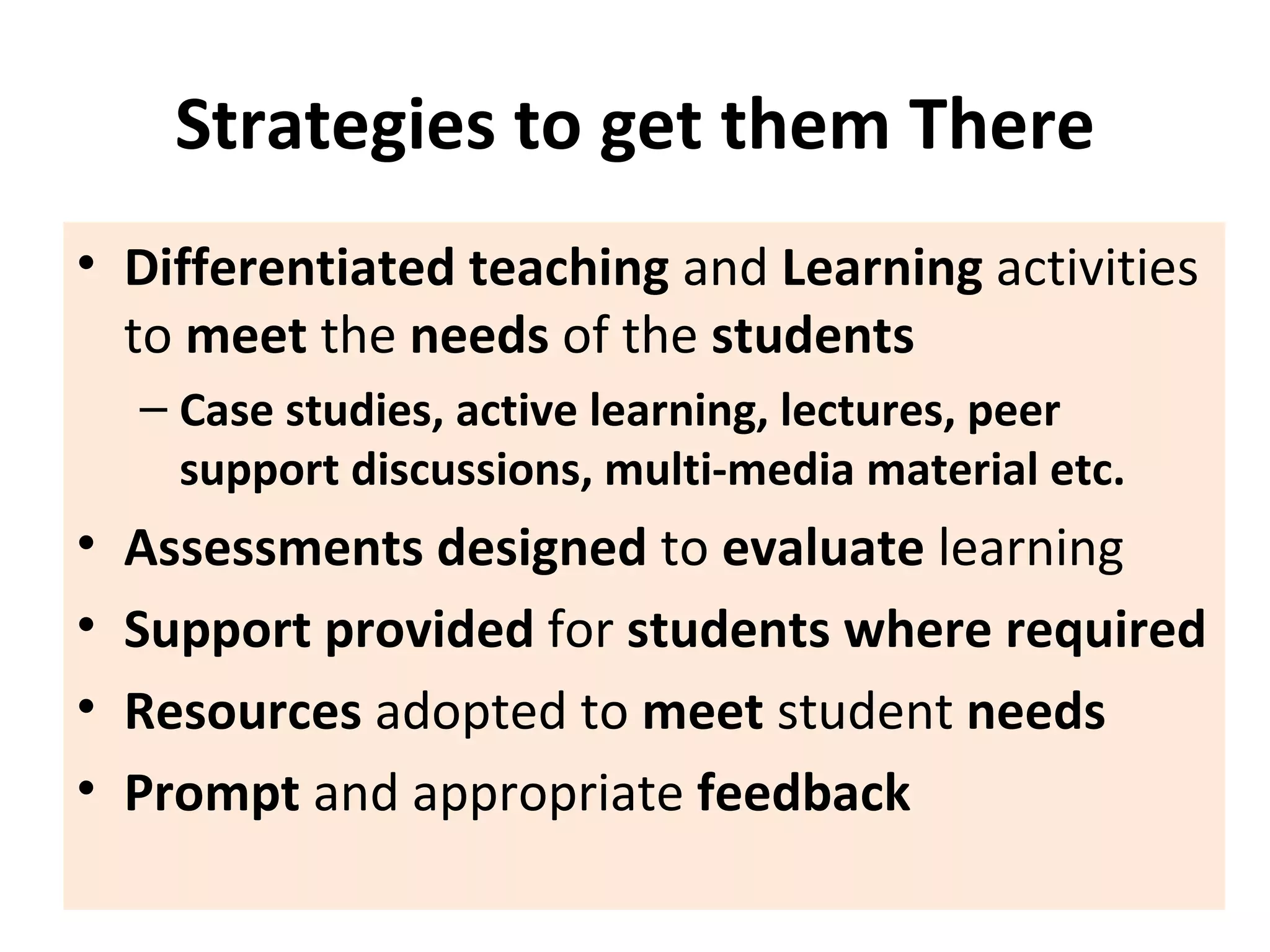 Strategies to get them There Differentiated   teaching  and  Learning  activities to  meet  the  needs  of the  students Case studies, active learning, lectures, peer support discussions,   multi-media material etc. Assessments designed  to  evaluate  learning Support provided  for  students where required Resources  adopted to  meet  student  needs Prompt  and appropriate  feedback 