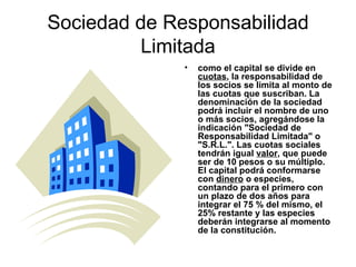 Sociedad de Responsabilidad Limitada como el capital se divide en  cuotas , la responsabilidad de los socios se limita al monto de las cuotas que suscriban. La denominación de la sociedad podrá incluir el nombre de uno o más socios, agregándose la indicación "Sociedad de Responsabilidad Limitada" o "S.R.L.". Las cuotas sociales tendrán igual  valor , que puede ser de 10 pesos o su múltiplo. El capital podrá conformarse con  dinero  o especies, contando para el primero con un plazo de dos años para integrar el 75 % del mismo, el 25% restante y las especies deberán integrarse al momento de la constitución.   