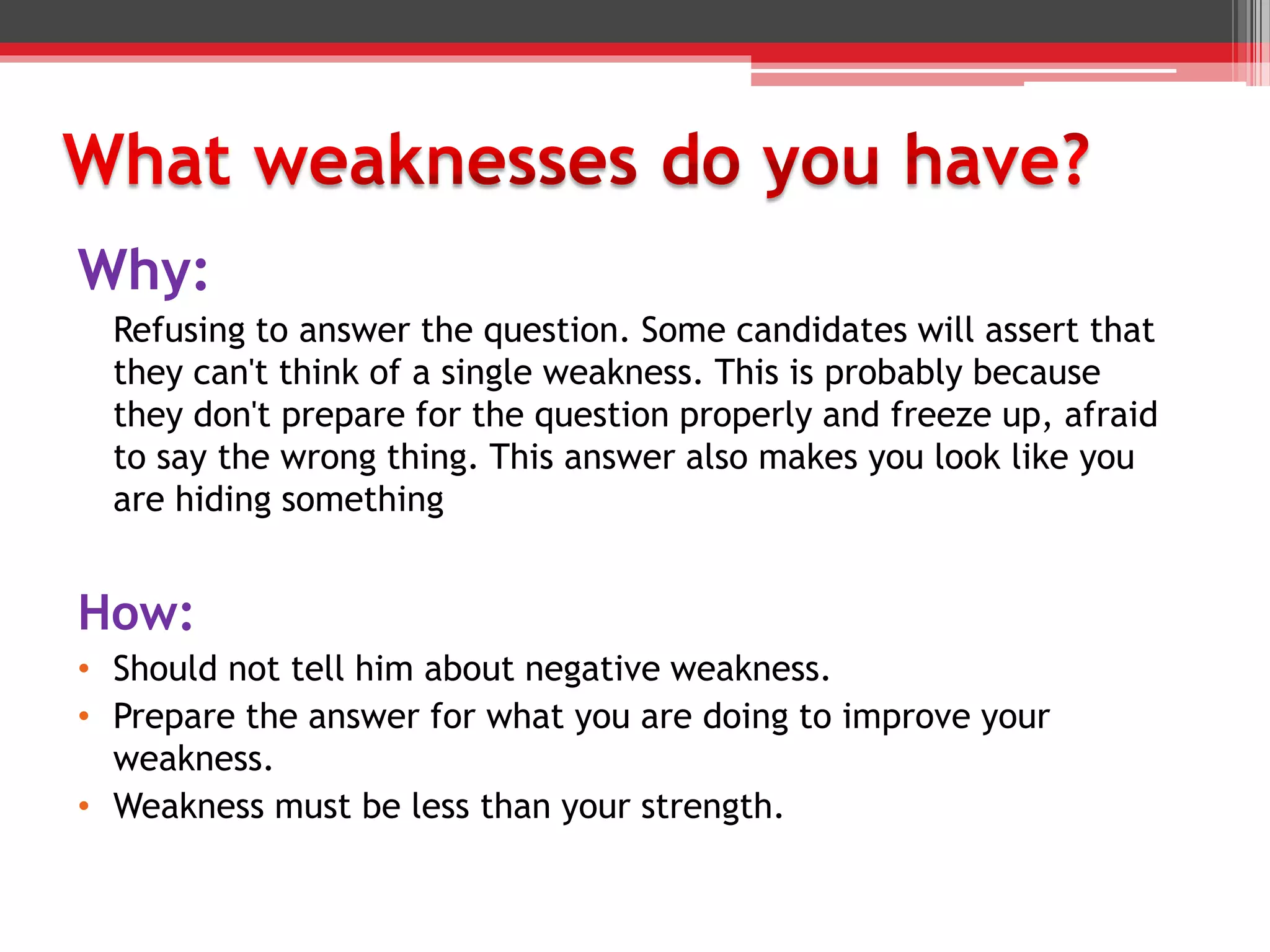 Why:
Refusing to answer the question. Some candidates will assert that
they can't think of a single weakness. This is probably because
they don't prepare for the question properly and freeze up, afraid
to say the wrong thing. This answer also makes you look like you
are hiding something
How:
• Should not tell him about negative weakness.
• Prepare the answer for what you are doing to improve your
weakness.
• Weakness must be less than your strength.
 