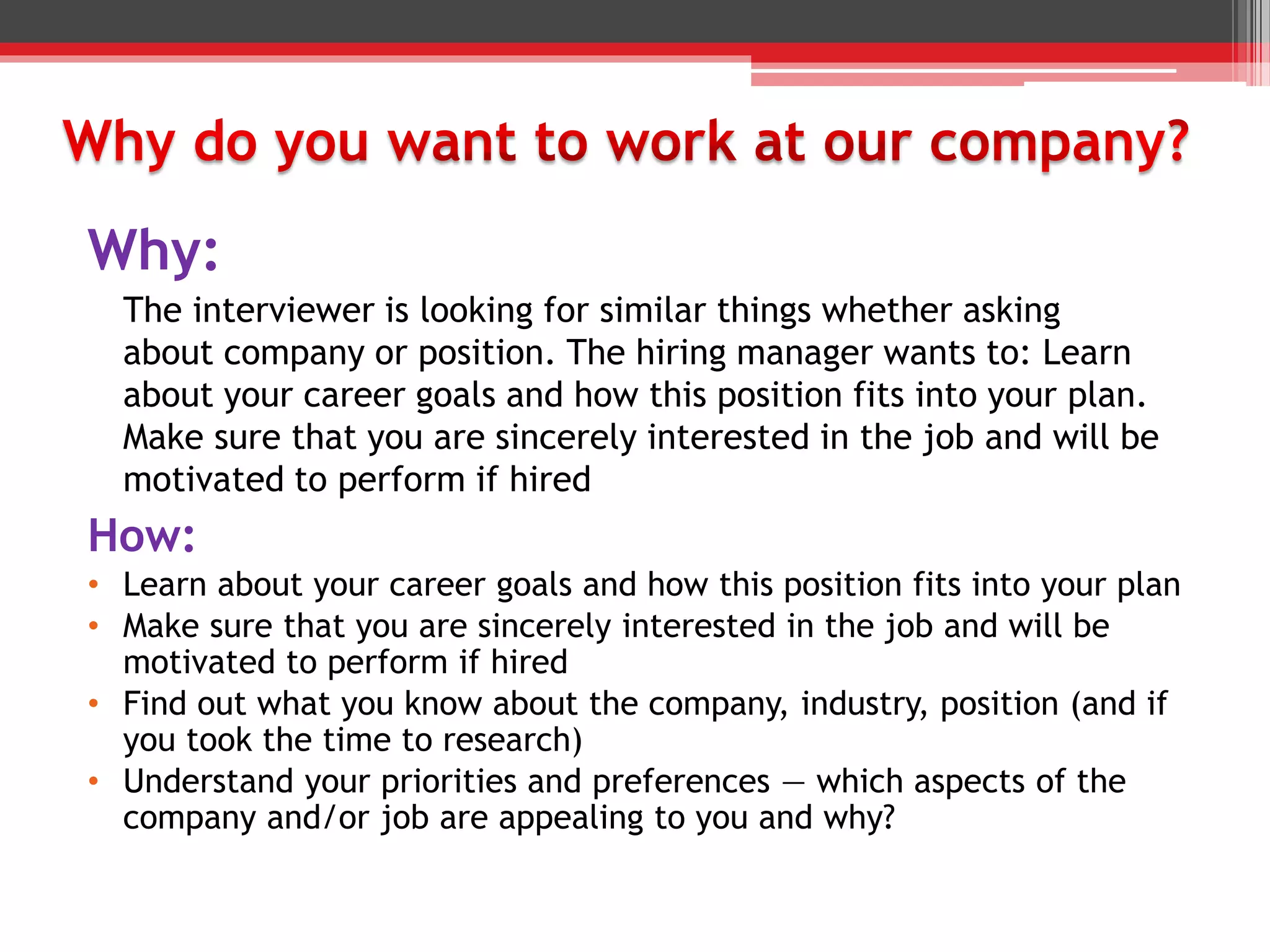 How:
• Learn about your career goals and how this position fits into your plan
• Make sure that you are sincerely interested in the job and will be
motivated to perform if hired
• Find out what you know about the company, industry, position (and if
you took the time to research)
• Understand your priorities and preferences — which aspects of the
company and/or job are appealing to you and why?
Why:
The interviewer is looking for similar things whether asking
about company or position. The hiring manager wants to: Learn
about your career goals and how this position fits into your plan.
Make sure that you are sincerely interested in the job and will be
motivated to perform if hired
 