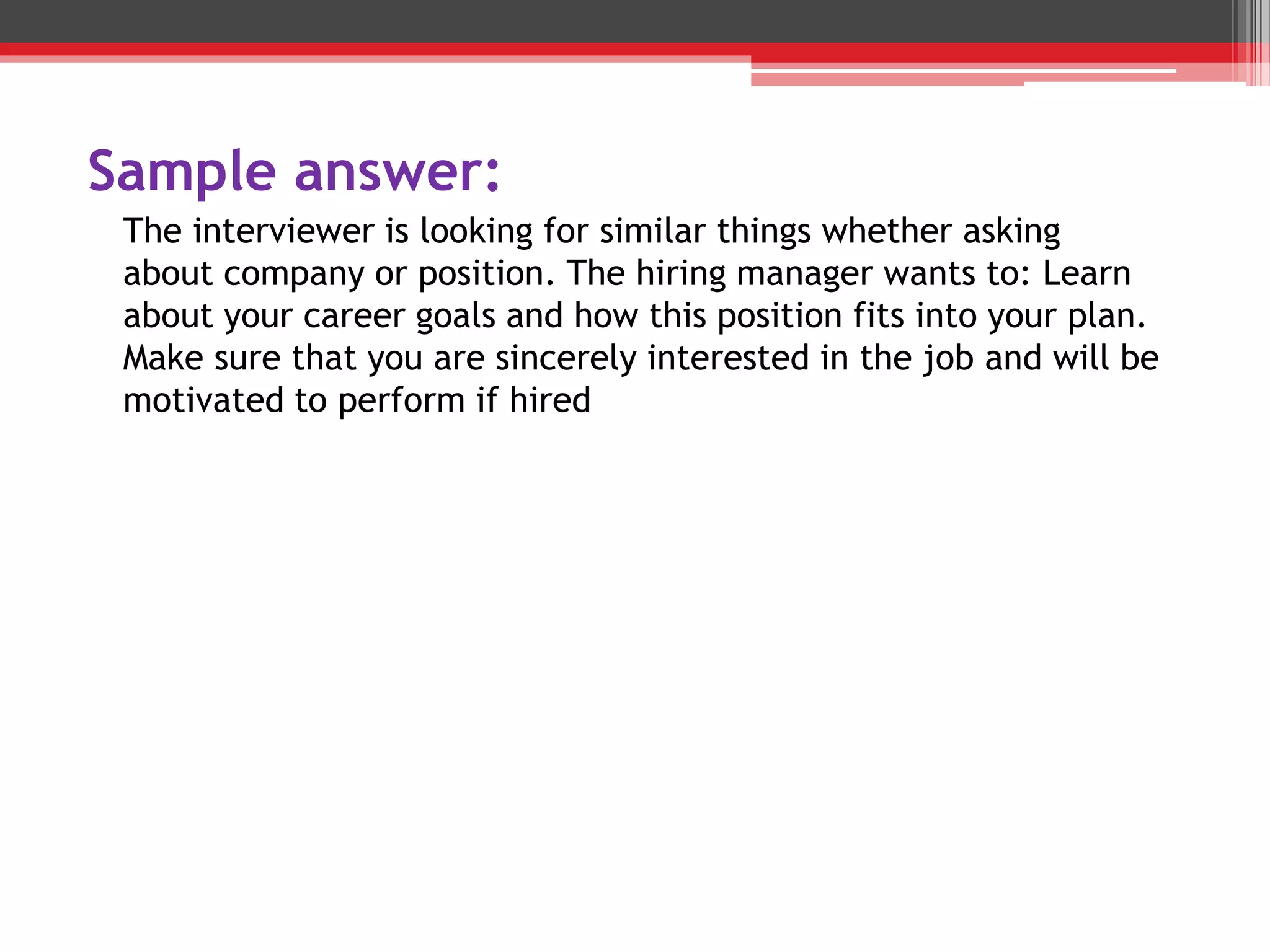Sample answer:
The interviewer is looking for similar things whether asking
about company or position. The hiring manager wants to: Learn
about your career goals and how this position fits into your plan.
Make sure that you are sincerely interested in the job and will be
motivated to perform if hired
 