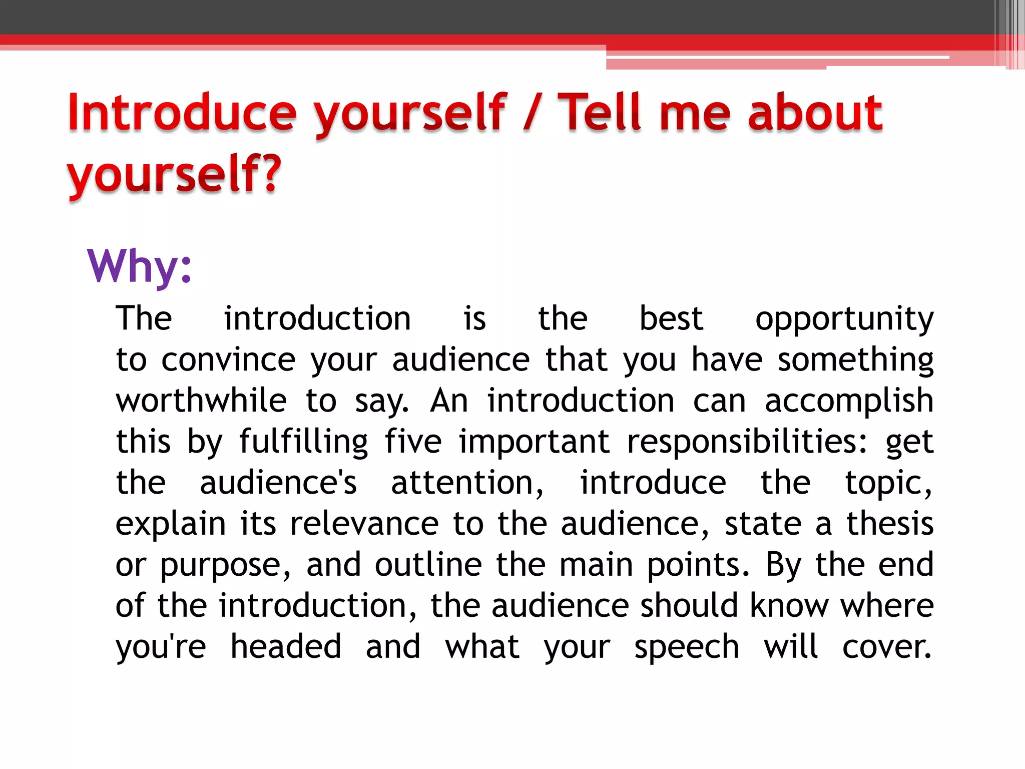 Why:
The introduction is the best opportunity
to convince your audience that you have something
worthwhile to say. An introduction can accomplish
this by fulfilling five important responsibilities: get
the audience's attention, introduce the topic,
explain its relevance to the audience, state a thesis
or purpose, and outline the main points. By the end
of the introduction, the audience should know where
you're headed and what your speech will cover.
 