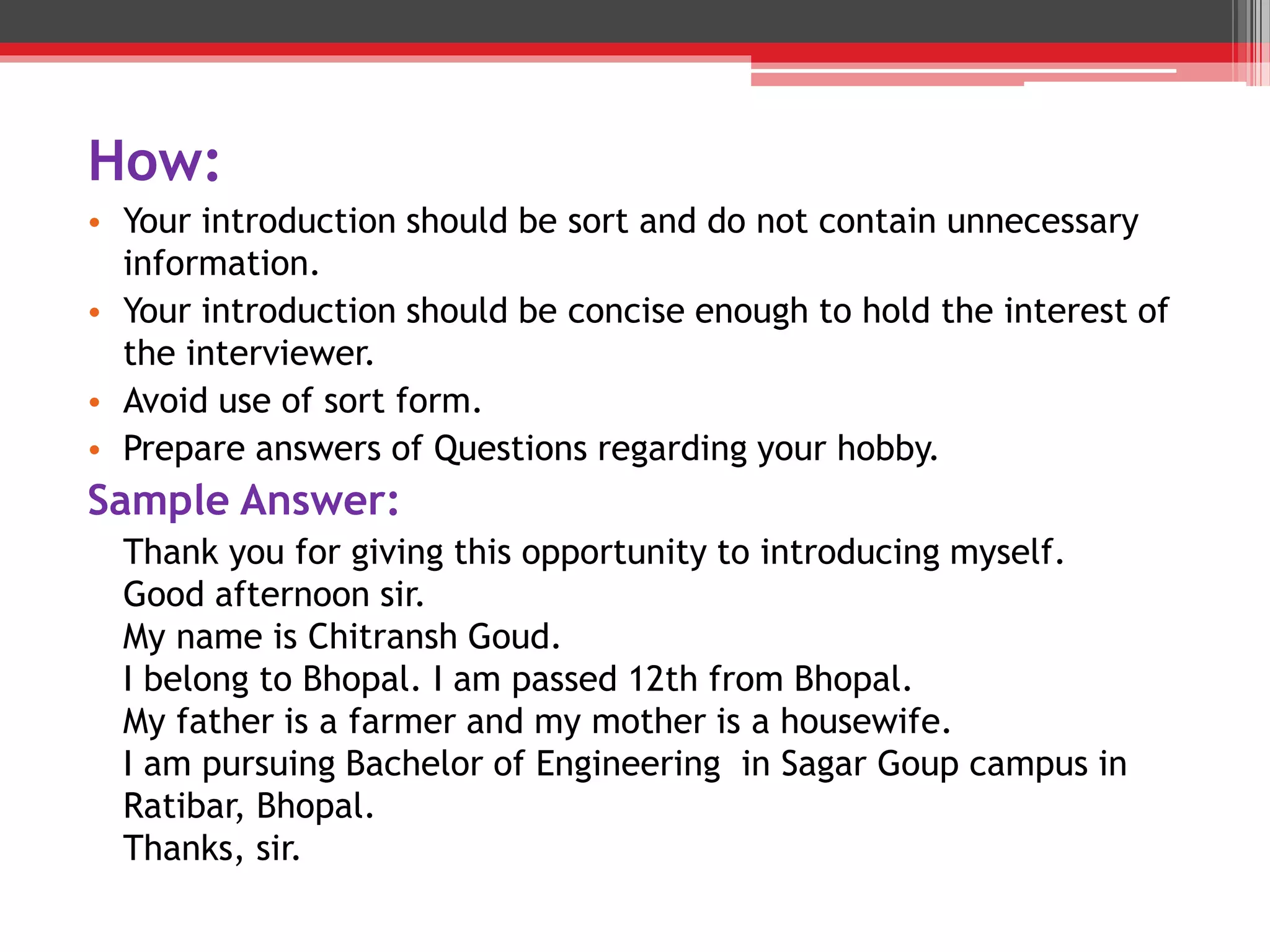 How:
• Your introduction should be sort and do not contain unnecessary
information.
• Your introduction should be concise enough to hold the interest of
the interviewer.
• Avoid use of sort form.
• Prepare answers of Questions regarding your hobby.
Sample Answer:
Thank you for giving this opportunity to introducing myself.
Good afternoon sir.
My name is Chitransh Goud.
I belong to Bhopal. I am passed 12th from Bhopal.
My father is a farmer and my mother is a housewife.
I am pursuing Bachelor of Engineering in Sagar Goup campus in
Ratibar, Bhopal.
Thanks, sir.
 